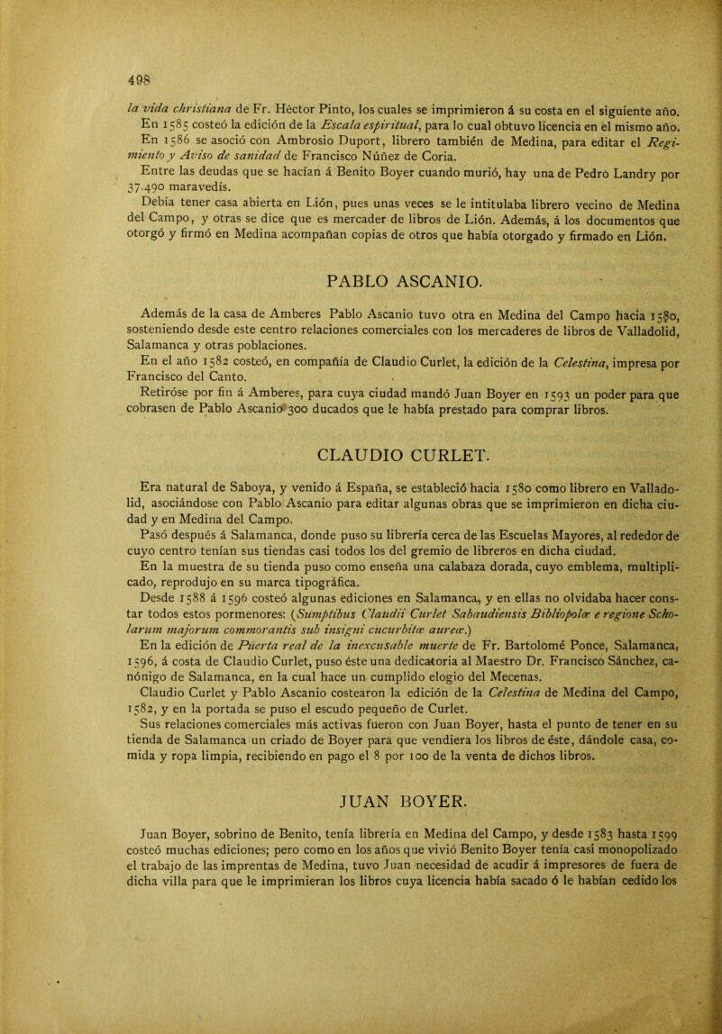 la vida christiana de Fr. Héctor Pinto, los cuales se imprimieron á su costa en el siguiente año. En 1585 costeó la edición de la Escala espiritual^ para lo cual obtuvo licencia en el mismo año. En 1586 se asoció con Ambrosio Duport, librero también de Medina, para editar el Regi- miento y Aviso de sanidad de Francisco Núñez de Coria. Entre las deudas que se hacían á Benito Boyer cuando murió, hay una de Pedro Landry por 37.490 maravedís. Debía tener casa abierta en Lión, pues unas veces se le intitulaba librero vecino de Medina del Campo, y otras se dice que es mercader de libros de Lión. Además, á los documentos que otorgó y firmó en Medina acompañan copias de otros que había otorgado y firmado en Lión. PABLO ASCANIO. Además de la casa de Amberes Pablo Ascanio tuvo otra en Medina del Campo hacia 15^0, sosteniendo desde este centro relaciones comerciales con los mercaderes de libros de Valladolid, Salamanca y otras poblaciones. En el año 1582 costeó, en compañía de Claudio Curlet, la edición de la Celestina^ impresa por Francisco del Canto. Retiróse por fin á Amberes, para cuya ciudad mandó Juan Boyer en 1593 un poder para que cobrasen de Pablo Ascanio 300 ducados que le había prestado para comprar libros. CLAUDIO CURLET. Era natural de Saboya, y venido á España, se estableció hacia 1580 como librero en Vallado- lid, asociándose con Pablo Ascanio para editar algunas obras que se imprimieron en dicha ciu- dad y en Medina del Campo. Pasó después á Salamanca, donde puso su librería cerca de las Escuelas Mayores, al rededor de cuyo centro tenían sus tiendas casi todos los del gremio de libreros en dicha ciudad. En la muestra de su tienda puso como enseña una calabaza dorada, cuyo emblema, multipli- cado, reprodujo en su marca tipográfica. Desde 1588 á 1596 costeó algunas ediciones en Salamanca, y en ellas no olvidaba hacer cons- tar todos estos pormenores: {Sumptibus Claudii Curlet Sabaudiensis Bibliopoloe e regione Scho- larum ijiajorum commorantis sub insigJii cücurbitce aurece.) En la edición de Puerta real de la inexcusable muerte de Fr. Bartolomé Ponce, Salamanca, 1596, á costa de Claudio Curlet, puso éste una dedicatoria al Maestro Dr. Francisco Sánchez, ca- nónigo de Salamanca, en la cual hace un cumplido elogio del Mecenas. Claudio Curlet y Pablo Ascanio costearon la edición de la Celestina de Medina del Campo, 1582, y en la portada se puso el escudo pequeño de Curlet. Sus relaciones comerciales más activas fueron con Juan Boyer, hasta el punto de tener en su tienda de Salamanca un criado de Boyer para que vendiera los libros de éste, dándole casa, co- mida y ropa limpia, recibiendo en pago el 8 por 100 de la venta de dichos libros. JUAN BOYER. Juan Boyer, sobrino de Benito, tenía librería en Medina del Campo, y desde 1583 hasta 1599 costeó muchas ediciones; pero como en los años que vivió Benito Boyer tenía casi monopolizado el trabajo de las imprentas de Medina, tuvo Juan necesidad de acudir á impresores de fuera de dicha villa para que le imprimieran los libros cuya licencia había sacado ó le habían cedido los