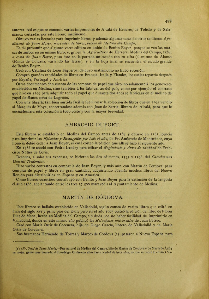 autores. Así es .que se conocen varias impresiones de Alcalá de Henares, de Toledo y de Sala- manca costeadas por este librero medinense. Obtuvo varias licencias para imprimir libros, y además algunas tasas de otros se dieron ápe^ dimentí de Juan Boyer, mercader de libros, vecino de Medina del Campo. Es de presumir que algunas veces editara en unión de Benito Boyer, porque se ven las mar- cas de ambos en un mismo libro; v. gr,, en la Agricultura de Herrera, Medina del Campo, 1584, á costa de Juan Boyer, puso éste en la portada un escudo con su cifra (él mismo de Alonso Gómez de Udicana, variando las letras), y en la hoja final se encuentra el escudo grande de Benito Boyer. Casó con Catalina de León Figueroa, de cuyo matrimonio no hubo sucesión. Compró grandes cantidades de libros en Francia, Italia y Flandes, los cuales repartía después por España, Portugal y América. Otros documentos dan cuenta de las compras de papel que hizo, no solamente á los genoveses establecidos en Medina, sino también á los fabricantes del país, como por ejemplo el contrato que hi/o en 1599 para adquirir todo el papel que durante dos años se fabricara en el molino de papel de Baños cerca de Logroño. Con una librería tan bien surtida fácil lefué fjrmar la colección de libros que en 1592 vendió al Marqués de Moya, concertándose además con Juan de Sarria, librero de Alcalá, para que le encuadernara esta colección á todo coste y con la mayor brevedad. AMBROSIO DUPORT. Este librero se estableció en Medina del Campo antes de 1584 y obtuvo en 1585 licencia para imprimir las Epístolas y Evangelios por todo el año, de Fr. Ambrosio de Montesinos, cuya licenc ia debió ceder á Juan Boyer, ei cual costeó la edición que allí se hizo al siguiente año. En 1586 se asoció con Pedro Landry para editar el Regimiento y Aviso de sanidad de Fran- cisco Núñez de Coria. Después, á solas sus expensas, se hicieron las dos ediciones, 1593 y 1596, del Catechismus Concilii Tridentini. líizo varios contratos en compañía de Juan Boyer, y más aún con Martín de Córdova, para compras de papel y libros en gran cantidad, adquiriendo además muchos libros del Nuevo Rez ido para distribuirlos en España y en América. Como librero cuantioso contribuyó con Benito y Juan Boyer para la extinción de la langosta el año 1588, adelantando entre los tres 37.500 maravedís al Ayuntamiento de Medina. MARTÍN DE CÓRDOVA. I'lste librero se hallaba establecido en Valladolid, según consta de varios libros que editó en fin 3s del siglo xvi y principios del xvii; pero en el año 1603 costeó la edición del libro de Flores Díaz de Mena, hecha en Medina del Campo, sin duda por no haber facilidad de imprimirlo en Valladolid, donde en este mismo año publicó las Relaciones universales de Juan Botero. Casó con María Ortiz de Corcuera, hija de Diego García, librero de Valladolid y de María Ortiz de Corcuera. Sus hermanos Hernando de Torres y Marcos de Córdova (i), pasaron á Nueva España para (l) «.Fr. Josef de Santa María.—Fué natural de Medina del Campo, hijo de Martín de Córdova y de María de Ávila su mujer, gente muy honrada, é hijosdalgo. Crióse con ellos hasta la edad de trece años, en que su padre le envió á Va-