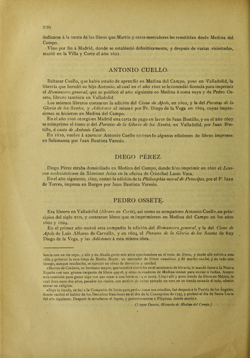 dedicarse á la venta de los libros que Martín y otros mercaderes les remititían desde Medina del. Campo. Vino por fin á Madrid, donde se estableció definitivamente, y después de varias vicisitudes, murió en la Villa y Corte el año 1621. ANTONIO CUELLO. Baltasar Cuello, que había estado de aprendiz en Medina del Campo, puso en Valladolid, la librería que heredó su hijo Antonio, al cual en el año 1601 se le concedió licencia para imprimir el Romancero general, que se publicó al año siguiente eo Medina á costa suya y de Pedro Os- sete, librero también en Valladolid. Los mismos libreros costearon la edición del Cisne de Apolo, en 1602, y la diú. Paraíso de la Gloria de los Santos, y Adiciones al mismo por Fr. Diego de la Vega en 1604, cuyas impre- siones se hicieron en Medina del Campo. En el año 1606 otorgó en Madrid una carta de pago en favor de Juan Bostillo, y en el año 1607 se reimprime el tomo ii del Paraíso de la Gloria de los Santos, en Valladolid, por Juan Bos- tillo, á costa de Antonio Cuello. En 1610, vuelve á aparecer Antonio Cuello costean io algunas ediciones de libros impresos en Salamanca por Juan Bautista Varesio. DIEGO PÉREZ. Diego Pérez estaba domiciliado en Medina del Campo, donde hizo imprimir en 1601 el Lexi- cón ecclesiásticum de Ximénez Arias en la oficina de Cristóbal Lasso Vaca. En el año siguiente, 1602, costeó la edición de la Philosophia moral de Principes, por el P. Juan de Torres, impresa en Burgos por Juan Bautista Varesio. PEDRO OSSETE. Era librero en Valladolid {librero en Corte'), así como su compañero Antonio Cuello, en prin- cipios del siglo XVII, y costearon libros que se imprimieron en Medina del Campo en los años 1602 y 1604. En el primer año costeó esta compañía la edición del Romancero general, y la del Cisfie de Apolo de Luis Alfonso de Carvallo, y en 1604, el Paraíso de la Gloria de los Santos de fray Diego de la Vega, y las Adiciones á esta misma obra. lencia con un tío suyo, y allí y en Alcalá gastó seis años ejercitándose en el trato de libros, y desde allí volvió á esta villa y gobernó la casa-lonja de Benito Boyer, un mercader de libros cuantioso y de mucho caudal, y en todo este tiempo, aunque muchacho, se ejercitó en obras de devoción y caridad. ».\Íartín de Córdova, su hermano mayor, que también entendía en el ministerio de librería, le mandó fuese á la Nueva España con una gruesa cargazón de libros que él, y otros mrrcaderes de Medina tenían para enviar á Indias. Aceptó esta comisión para ganar algo con que casar á una hermxn i q le tenía. Llegó allí y puso tienda de libros en Méjico, ,1a cual duró unos dos años, pasados los cuales, con motivo de haber entrado un toro en su tienda estando él solo, ofreció entrar en religión. »Dejó la tienda, se fuá á la Compañía de Jesús para perfeccionar sus estudios, fué después á la Puebla de los Angeles, donde recibió el hábito de los Descalzos franciscos en el día de la Concepción de i593> y profesó el día de Santa Lucía del año siguiente. Después le mandaron al Japón, y posteriormente á Filipinas, donde murió.» (López Osorio, Historia de Medina del Campo.)