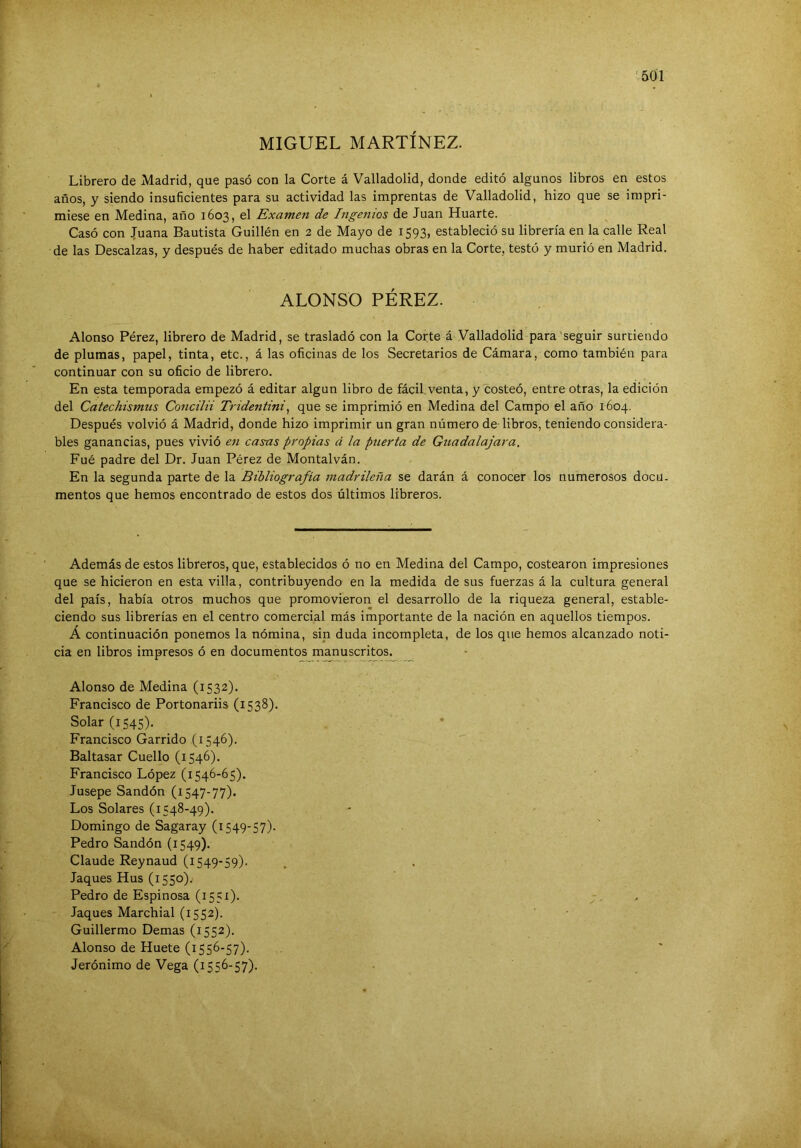 MIGUEL MARTÍNEZ. Librero de Madrid, que pasó con la Corte á Valladolid, donde editó algunos libros en estos años, y siendo insuficientes para su actividad las imprentas de Valladolid, hizo que se impri- miese en Medina, año 1603, el Examen de Ingenios de Juan Huarte. Casó con ^'uana Bautista Guillén en 2 de Mayo de 1593, estableció su librería en la calle Real de las Descalzas, y después de haber editado muchas obras en la Corte, testó y murió en Madrid. ALONSO PÉREZ. Alonso Pérez, librero de Madrid, se trasladó con la Corte á Valladolid para'seguir surtiendo de pluraais, papel, tinta, etc., á las oficinas de los Secretarios de Cámara, como también para continuar con su oficio de librero. En esta temporada empezó á editar algún libro de fácil,venta, y costeó, entre otras, la edición del Catechismus Concilii Tridentini^ que se imprimió en Medina del Campo el año 1604. Después volvió á Madrid, donde hizo imprimir un gran número de-libros, teniendo considera- bles ganancias, pues vivió en casas propias á la puerta de Guadalajara. Fué padre del Dr. Juan Pérez de Montalván. En la segunda parte de la Bibliografía madrileña se darán á conocer los numerosos docu- mentos que hemos encontrado de estos dos últimos libreros. Además de estos libreros, que, establecidos ó no en Medina del Campo, costearon impresiones que se hicieron en esta villa, contribuyendo en la medida de sus fuerzas á la cultura general del país, había otros muchos que promovieron el desarrollo de la riqueza general, estable- ciendo sus librerías en el centro comercial más importante de la nación en aquellos tiempos. A continuación ponemos la nómina, sin duda incompleta, de los que hemos alcanzado noti- cia en libros impresos ó en documentos manuscritos. Alonso de Medina (1532). Francisco de Portonariis (1538). Solar (1545). Francisco Garrido (1546). Baltasar Cuello (1546). Francisco López (1546-65). Jusepe Sandón (1547-77). Los Solares (1548-49). Domingo de Sagaray (1549-57). Pedro Sandón (1549). Claude Reynaud (1549-59). Jaques Hus (1550). Pedro de Espinosa (1551). . Jaques Marchial (1552). Guillermo Demas (1552). Alonso de Huete (1556-57). Jerónimo de Vega (1556-57).
