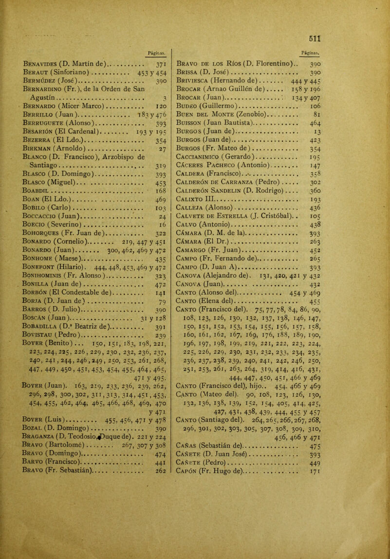 Benavides (D. Martin de) 371 Beraut (Sinforiano) 453 y 454 Bermúdez (José) 390 Bernardino (Fr.), de la Orden de San Agustín 3 Bernardo (Micer Marco) 120 Berrillo (Juan) 1837476 Berruguete (Alonso) 393 Besarión (El Cardenal) 193 y 195 Bezerra (El Ldo.) 354 Birkman (Amoldo) 27 Blanco (D. Francisco), Arzobispo de Santiago 319 Blasco (D. Domingo) 393 Blasco (Miguel)... 453 Boabdil 168 Boan (El Ldo.) 469 Bobilo (Cario) 103 Boccaccio (Juan) '... 24 Boecio (Severino) 16 Bohorques (Fr. Juan de) 322 Bonardo (Cornelio) 219, 447 y 451 Bonardo (Juan) 300, 462, 469 y 472 Bonhome (Maese) 435 Bonefont (Hilario). 444, 448,453,469 y 472 Bonihominis (Fr. Alonso) 323 Bonilla (Juan de) 472 Borbón (El Condestable de) 14I Borja (D. Juan de) 79 Barros ( D. Julio) 390 BoscAn (Juan) 31 y 128 Bosadilla (D.® Beatriz de) 391 Bovistau (Pedro) 239 Boyer (Benito)... 150, 151, 183, 198, 221, 223, 224, 225, 226, 229, 230, 232, 236, 237, 240, 241,244, 246,249, 250, 253, 261, 268, 447, 449, 450,451, 453, 454, 455, 4^4, 4^5, 471 y 495- Boyer (Juan). 163, 219, 233, 236, 239, 262, 296, 298, 300,302, 311,313,314,451,453, 454, 455, 462, 464, 4^5, 4^6, 468, 469, 470 y 471 Boyer (Luis) 455,456,4717478 Bozal (D. Domingo) 390 Braganza (D. Teodosio,^uquede). 221 y 224 Bravo (Bartolomé) 267, 307 y 308 Bravo (Domingo) 474 Barvo (Francisco) 441 Bravo (Fr. Sebastián) 262 511 Bravo de los Ríos (D. Florentino).. 390 Brissa (D. José) 390 Briviesca (Hernando de) 444 y 445 Brocar (Arnao Guillén de) 158 y 196 Brocar (Juan) '. 1347407 Budeo (Guillermo) 106 Buen del Monte (Zenobio) 81 Buisson (Juan Bautista) 464 Burgos (Juan de) 13 Burgos (Juan de) 423 Burgos (Fr. Mateo de) 354 Caccianimico (Gerardo) 195 Cáceres Pacheco (Antonio) 147 Caldera (Francisco). 358 Calderón de Carranza (Pedro) 302 Calderón Sandelin (D. Rodrigo).... 360 Calixto III 193 Calleja (Alonso) 436 Calvete de Estrella (J. Cristóbal).. 105 Calvo (Antonio) 438 Cámara (D. M. de la) 393 Cámara (El Dr.) 263 Camargo (Fr. Juan) 452 Campo (Fr. Fernando de) 265 Campo (D. Juan A) 393 Canova (Alejandro de). 131, 420, 421 y 432 Canova (Juan) 432 Canto (Alonso del) 454 y 469 Canto (Elena del) 455 Canto (Francisco del). 75, 77, 78, 84, 86, 90, 108, 123, 126, 130, 132, 137, 138, 146, 147, 150, 151, 152, 153, 154, 155, 156, 157, 158, 160, 161, 162, 167, 169, 176, 188, 189, 190, 196, 197, 198, 199, 219, 221, 222, 223, 224, 225, 226, 229, 230, 231, 232, 233, 234, 235, 236, 237, 238, 239, 240, 241, 242, 246, 250, 251, 253, 261, 263, 264, 319, 414, 416, 431, 444, 447, 450, 45 L 4^6 y 469 Canto (Francisco del), hijo.. 454. 466 y 469 Canto (Mateo del). 90, 108, 123, 126, 130, 132, 136, 138, 139, 152, 154, 405, 414,425, 427, 431, 438, 439, 444, 455 y 457 Canto (Santiago del). 264,265,266,267, 268, 296, 301, 302, 303, 305, 307, 308, 309, 310, 456, 466 y 471 Cañas (Sebastián de) 475 Cañete (D. Juan José) 393 Cañete (Pedro) 449 Capón (Fr. Hugo de) 171
