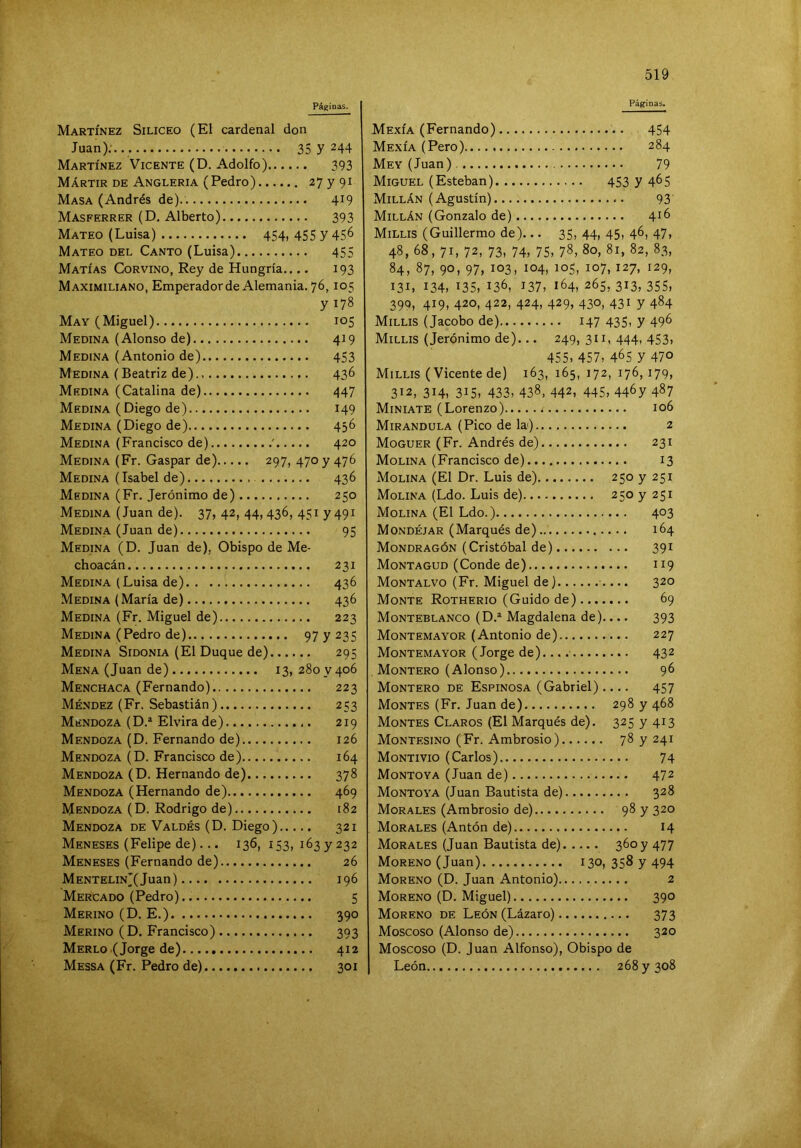 Páginas. Martínez Silíceo (El cardenal don Juan): 35 y 244 Martínez Vicente (D. Adolfo) 393 Mártir de Angleria (Pedro) 27 y 91 Masa (Andrés de) 419 Masferrer (D. Alberto) 393 Mateo (Luisa) 454, 455 y 456 Mateo del Canto (Luisa) 455 Matías Corvino, Rey de Hungría.... 193 Maximiliano, Emperadorde Alemania. 76,105 y 178 May (Miguel) 105 Medina (Alonso de) 419 Medina (Antonio de) 453 Medina (Beatriz de) 436 Medina (Catalina de) 447 MEDINA ( Diego de) 149 Medina (Diego de) 436 Medina (Francisco de) ' 420 Medina (Fr. Gaspar de) 297, 470 y 476 Medina (Isabel de) 436 Medina (Fr. Jerónimo de) 250 Medina (Juan de). 37, 42, 44, 436, 451 y 491 Medina (Juan de) 95 Medina (D. Juan de), Obispo de Me- choacán 231 Medina (Luisa de) 436 Medina (María de) 436 Medina (Fr. Miguel de) 223 Medina (Pedro de) 97 y 235 Medina Sidonia (El Duque de) 295 Mena (Juan de) 13,280 ^406 Menchaca (Fernando) 223 Méndez (Fr. Sebastián) 253 Mendoza (D.* Elvira de) 219 Mendoza (D. Fernando de) 126 Mendoza (D. Francisco de) 164 Mendoza (D. Hernando de) 378 Mendoza (Hernando de) 469 Mendoza (D. Rodrigo de) 182 Mendoza de Valdés (D. Diego) 321 Meneses (Felipe de)... 136, 153, 163 y 232 Meneses (Fernando de) 26 MENTELiNj(Juan) 196 Mercado (Pedro) 5 Merino (D. E.) 390 Merino (D. Francisco) 393 Merlo (Jorge de) 412 Messa (Fr. Pedro de) 301 Páginas. Mexía (Fernando) 454 Mexía (Pero) 284 Mey (Juan) 79 Miguel (Esteban) 453 y 4^5 Millán (Agustín) 93 Millán (Gonzalo de) 416 Millis (Guillermo de)... 35, 44, 45, 46, 47, 48, 68, 71, 72, 73, 74, 75, 78, 80, 81, 82, 83, 84, 87, 90, 97, 103, 104, 105, 107,127, 129, 131, 134, 135,136, 137, 164,265,313,355, 390, 419, 420, 422, 424, 429, 430, 431 y 484 Millis (Jacobo de) 147 435, y 496 Millis (Jerónimo de)... 249, 311, 444, 453, 455, 457, 465 y 470 Millis (Vicente de) 163, 165, 172, 176,179, 312, 314, 315, 433, 438, 442, 445, 446y 487 Miníate (Lorenzo) 106 Mirándola (Pico de la) 2 Moguer (Fr. Andrés de) 231 Molina (Francisco de) 13 Molina (El Dr. Luis de) 2 5oy25i Molina (Ldo. Luis de) 250 y 251 Molina (El Ldo.) 403 Mondéjar (Marqués de) 164 Mondragón (Cristóbal de) 391 MontaGUD (Conde de) 119 Montalvo (Fr. Miguel de} ■.... 320 Monte Rotherio (Guido de) 69 Monteblanco (D.* Magdalena de).... 393 Montem.'^yor (Antonio de) 227 Montemayor (Jorge de)... 432 . Montero (Alonso) 96 Montero de Espinosa (Gabriel) .... 457 Montes (Fr. Juan de) 298 y 468 Montes Claros (El Marqués de). 325 y 413 Montesino (Fr. Ambrosio) 78 y 241 Montivio (Carlos) 74 Montoya (Juan de) 472 Montoya (Juan Bautista de) 328 Morales (Ambrosio de) 98 y 320 Morales (Antón de) 14 Morales (Juan Bautista de) 360 y 477 Moreno (Juan) 130, 358 y 494 Moreno (D. Juan Antonio) 2 Moreno (D. Miguel) 390 Moreno de León (Lázaro) 373 Moscoso (Alonso de) 320 Moscoso (D. Juan Alfonso), Obispo de León 268 y 308