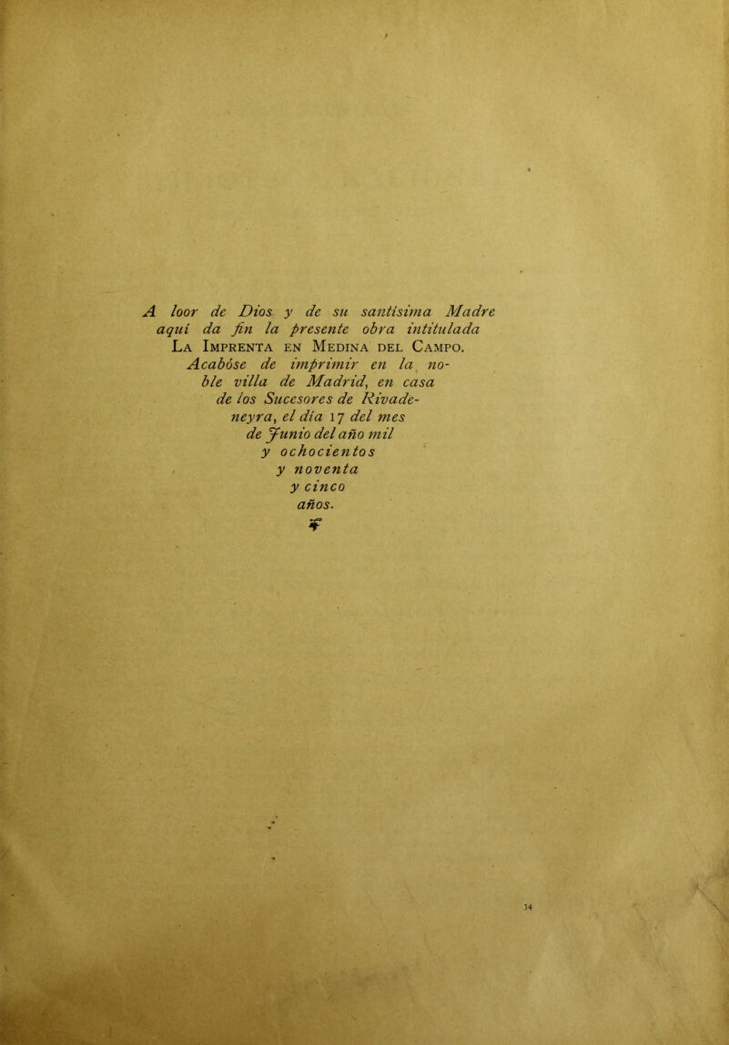 A loor de Dios y de su santísima Madre aquí da fin la presente obra intitulada La Imprenta en Medina del Campo. Acabóse de imprimir en la^ no- ble villa de Madrid^ en casa de los Sucesores de Rivade- neyra, el día 17 del mes de y unió del año mil y ochocientos y noventa y cinco años. jf 34