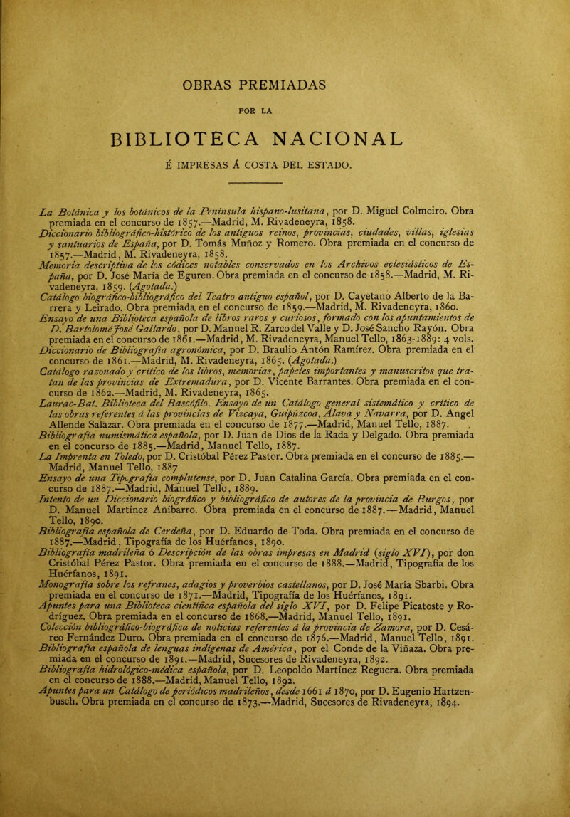OBRAS PREMIADAS POR LA BIBLIOTECA NACIONAL t IMPRESAS Á COSTA DEL ESTADO. La Botánica y los botánicos de la Península hispano-lusitana, por D, Miguel Colmeiro. Obra premiada en el concurso de 1857.—Madrid, M. Rivadeneyra, 1858. Diccionario bibliográfico-histórico de los antiguos reinos^ provincias^ ciudades^ villas^ iglesias y santuarios de España, por D. Tomás Muñoz y Romero. Obra premiada en el concurso de 1857.—Madrid, M. Rivadeneyra, 1858. Memoria descriptiva de los códices notables conservados en los Archivos eclesiásticos de Es- paña, por D. José María de Eguren. Obra premiada en el concurso de 1858.—Madrid, M. Ri- vadeneyra, 1859. {Agotada.) Catálogo biográfico-bibliográfico del Teatro antiguo español, por D. Cayetano Alberto de la Ba- rrera y Leirado. Obra premiada, en el concurso de 1859.—Madrid, M. Rivadeneyra, i86o. Ensayo de una Biblioteca española de libros raros y curiosos, formado con los apuntamientos de D. Bartolomé José Gallardo, por D. Mannel R. Zarco del Valle y D. José Sancho Rayón. Obra premiada en el concurso de 1861.—Madrid, M. Rivadeneyra, Manuel Tello, 1863-1889: 4 vols. Diccionario de Bibliografía agronómica, por D. Braulio Antón Ramírez. Obra premiada en el concurso de 1861.—Madrid, M. Rivadeneyra, 1865. (Agotada.) Catálogo razonado y critico de los libros, memorias, papeles importantes y manuscritos que tra- tan de las provincias de Extremadura, por D. Vicente Barrantes. Obra premiada en el con- curso de 1862.—Madrid, M. Rivadeneyra, 1865. Latirac-Bat. Biblioteca del Bascófilo. Ensayo de un Catálogo general sistemático y critico de las obras referentes á las provincias de Vizcaya, Guipúzcoa, Alava y Navarra, por D. Angel Allende Saíazar. Obra premiada en el concurso de 1877.—Madrid, Manuel Tello, 1887. Bibliografia numismática española, por D. Juan de Dios de la Rada y Delgado. Obra premiada en el concurso de 1885.—Madrid, Manuel Tello, 1887. La Imprenta en Toledo,^or D. Cristóbal Pérez Pastor. Obra premiada en el concurso de 1885.— Madrid, Manuel Tello, 1887 Ensayo de una Tipografía complutense, por D. Juan Catalina García. Obra premiada en el con- curso de 1887.—Madrid, Manuel Tello, 1889. Intento de un Diccionario biográfico y bibliográfico de autores de la provincia de Burgos, por D. Manuel Martínez Añíbarro. Obra premiada en el concurso de 1887. — Madrid, Manuel Tello, 1890. Bibliografía española de Cerdeña, por D. Eduardo de Toda. Obra premiada en el concurso de 1887.—Madrid, Tipografía de los Huérfanos, 1890. Bibliografía madrileña ó Descripción de las obras impresas en Madrid (siglo XVI), por don Cristóbal Pérez Pastor. Obra premiada en el concurso de 1888.—Madrid, Tipografía de los Huérfanos, 1891. Monografía sobre los refranes, adagios y proverbios castellanos, por D. José María Sbarbi. Obra premiada en el concurso de 1871.—Madrid, Tipografía de los Huérfanos, 1891. Apuntes para una Biblioteca cientifica española del siglo XVI, por D. Felipe Picatoste y Ro- dríguez. Obra premiada en el concurso de 1868.—Madrid, Manuel Tello, 1891. Colección bibliográfico-biográfica de noticias referentes á la provincia de Zamora, por D. Cesá- reo Fernández Duro. Obra premiada en el concurso de 1876.—Madrid, Manuel Tello, 1891. Bibliografía española de lenguas indígenas de América, por el Conde de la Vinaza. Obra pre- miada en el concurso de 1891.—Madrid, Sucesores de Rivadeneyra, 1892. Bibliografía hidrológico-médica española, por D. Leopoldo Martínez Reguera. Obra premiada en el concurso de 1888.—Madrid, Manuel Tello, 1892. Apuntes para un Catálogo de periódicos madrileños, desde 1661 á 1870, por D. Eugenio Hartzen- busch. Obra premiada en el concurso de 1873.—Madrid, Sucesores de Rivadeneyra, 1894.