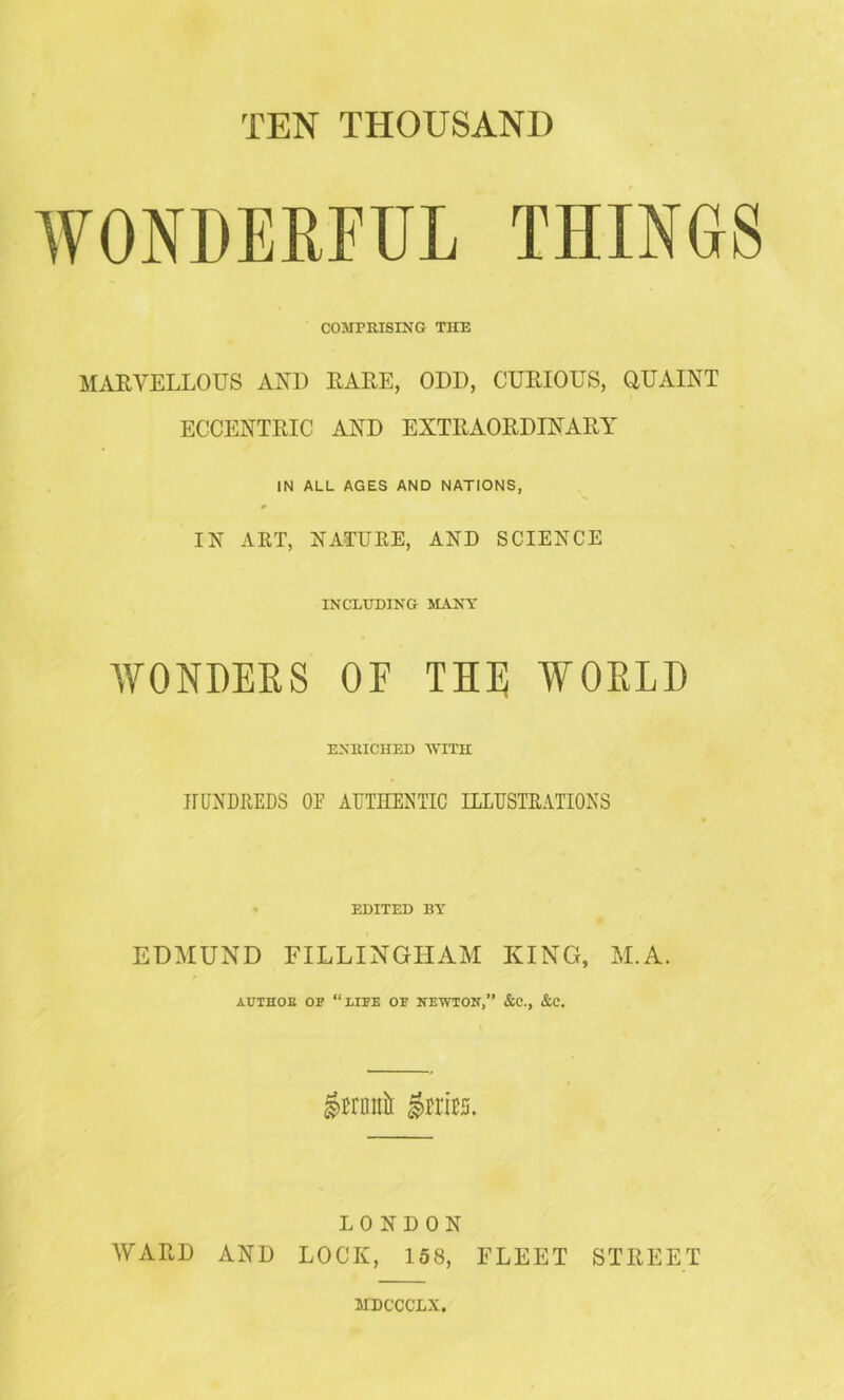 WONDERFUL THINGS COMPRISING THE MARVELLOUS AND RARE, ODD, CURIOUS, QUAINT ECCENTRIC AND EXTRAORDINARY IN ALL AGES AND NATIONS, IN ART, NATURE, AND SCIENCE INCLUDING MANY WONDERS OF THE WORLD ENRICHED 'WITH HUNDREDS OF AUTHENTIC ILLUSTRATIONS EDITED BY EDMUND FILLINGHAM KING, M.A. AUTHOB OP “liIPE OP NEWTON,” &C., &C. ^mii^ ^rrirs. LONDON WARD AND LOCK, 158, FLEET STREET MDCCCLX.