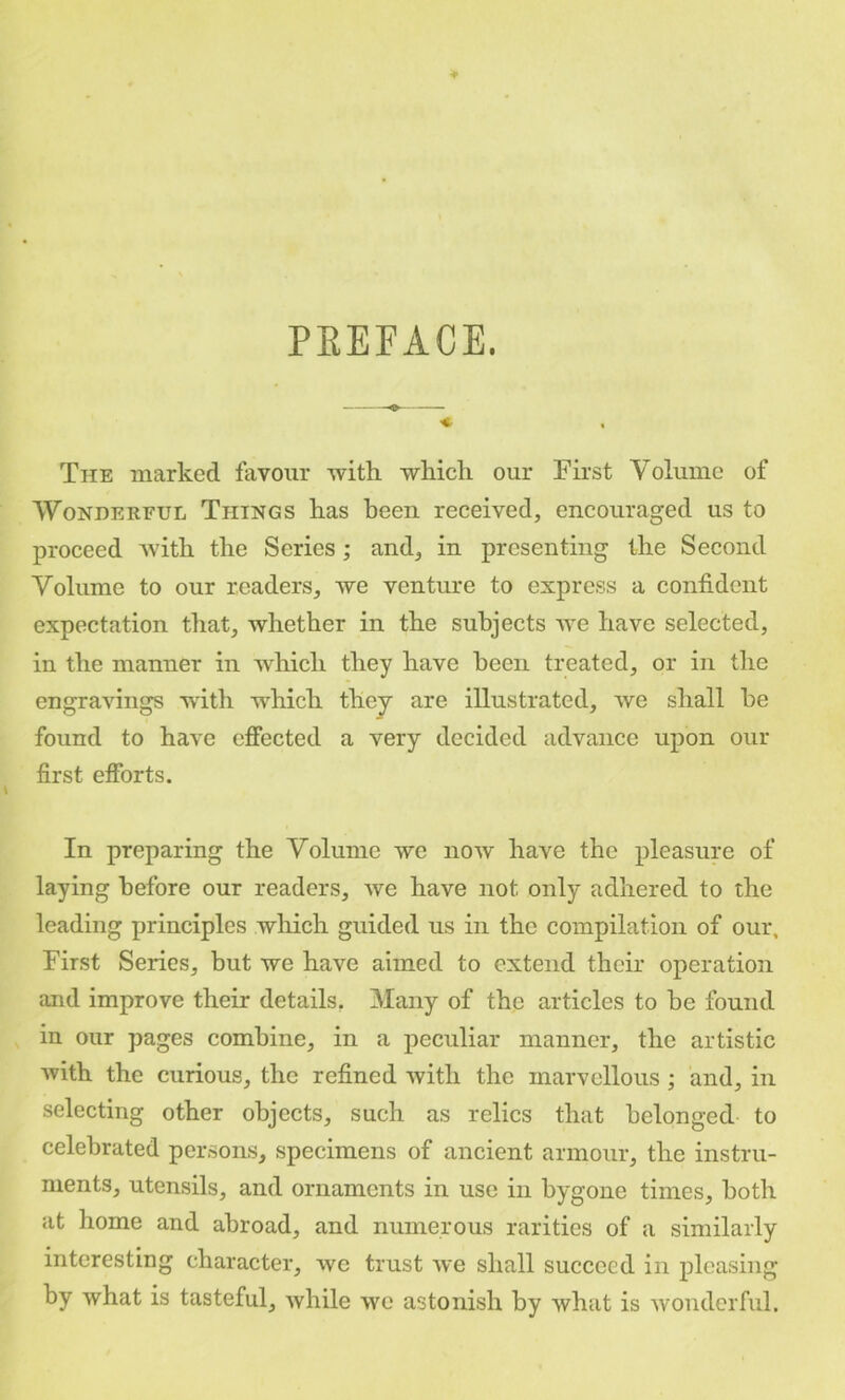 PREFACE. The marked favour -with -which our First Volume of Wonderful Things has been received, encouraged us to proceed Avith the Series; and, in presenting the Second Volume to our readers, we venture to express a confident expectation that, whether in the subjects Ave have selected, in the manner in Avhich they have been treated, or in the engravings with which they are illustrated, Ave shall he found to have effected a very decided advance upon our first efforts. In preparing the Volume we hoav have the pleasure of laying before our readers, Ave have not only adhered to the leading principles wliich guided us in the compilation of our. First Series, but we have aimed to extend their operation and improve their details. Many of the articles to be found in our pages combine, in a peculiar manner, the artistic Avith the curious, the refined Avith the marvellous; and, in selecting other objects, such as relics that belonged to celebrated persons, specimens of ancient armour, the instru- ments, utensils, and ornaments in use in bygone times, both at home and abroad, and numerous rarities of a similarly interesting character, we trust Ave shall succeed in pleasing by what is tasteful, Avhile Ave astonish by Avhat is Avonderful.