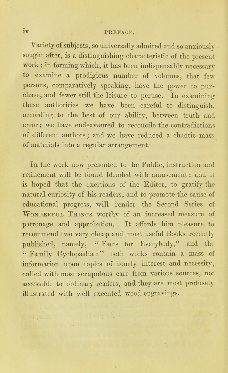 Variety of subjects, so universally admired aud so anxiously sought after, is a distinguishing characteristic of the present work; in forming which, it has been indispensably necessary to examine a prodigious number of volumes, that few pers ons, comparatively speaking, have the power to pur- chase, and. fewer still the leisure to peruse. In examining these authorities we have been careful to distinguish, according to the best of our ability, between truth and error; we have endeavoured to reconcile the contradictions of diiferent authors; and we have reduced a chaotic mass of materials into a regular arrangement. In the work now presented to the Public, instruction and refinement will be found blended with amusement; and it is hoped that the exertions of the Editor, to gratify the natural curiosity of his readers, and to promote the cause of educational progress, will render the Second Series of Wonderful Things worthy of an increased measure of patronage and approbation. It affords him pleasure to recommend two very cheap and most useful Books recently published, namely, “ Facts for Everybody,” and the Family Cyclopaedia : ” both works contain a mass of information upon topics of hourly interest and necessity, culled with most scrupulous care from various sources, not accessible to ordinary readers, and they are most profusely illustrated with well executed wood engravings.