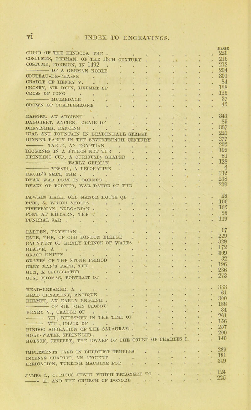 CUPID OF THE HINDOOS, THE . COSTUMES, GERMAN, OF THE 16tH CENTUKY COSTUME, FOREIGN, IN 1492 . OF A GERMAN NOBLE COUTEAU-DE-CHASSE CRADLE OF HENRY’ V. CROSBY, SIR JOHN, HELMET OF CROSS OP CONG MULREDACH CROWN OF CHARLEMAGNE DAGGER, AN ANCIENT DAGOBERT, ANCIENT CHAIR OF . . . DERVISHES, DANCING DIAL And fountain In leadenhall street DINNER PARTY IN THE SE’VENTEENTH CENTURY TABLE, AN EGYTTIAN DIOGENES IN A PITHOS NOT TUB DRINKING CUP, A CURIOUSLJ' SHAPED . ^—= EARLY GERMAN ^ VESSEL, A DECORATIVE druid’s SEAT, THE DYAK WAR BOAT IN BORNEO .... DYAKS OP BORNEO, WAR DANCE OP THE PAGE 220 216 212 204 301 84 188 125 37 45 341 89 337 221 277 205 192 81 128 4 132 208 209 FAV'KES HALL, OLD MANOR HOUSE OF FISH, A, WHICH SHOOTS . FISHERMAN, BULGARIAN . FONT AT KILCARN, THE .' FUNERAL JAR . . GARDEN, EGYPTIAN .... GATE, THE, OF OLD LONDON BRIDGE GAUNTLET OF HENRY PRINCE OF WALES GLAIVE, A GRACE KNUHS .... GRAVES OF THE STONE PERIOD GREY man’s path, the . GUN, A CELEBRATED GUY, THOMAS, PORTRAIT OF 48 100 165 85 149 17 229 329 172 309 32 196 236 273 HEAD-BREAKER, A HEAD ORNAMENT, ANTIQUE HELMET, AN EARLY ENGLISH OF SIR JOHN CROSBY HENRY V., CRADLE OF VII., BEDESMEN IN THE TIME OF .... VIII., CHAIR OF HINDOO ADORATION OF THE SALAGEAM HOLY-WATER SPRINKLER HUDSON, JEFFERY, THE DWARF OF THE COURT OF CHARLES I. 333 61 300 188 84 261 156 257 200 140 implements used in BUDDHIST TEMPLES INCENSE CHARIOT, AN ANCIENT IRRIGATION, TURKISH MACHINE FOR 289 181 349 JA5IES I., CURIOUS JEWEL WHICH BELONGED TO II. AND THE CHURCH OF DONORE 124 225