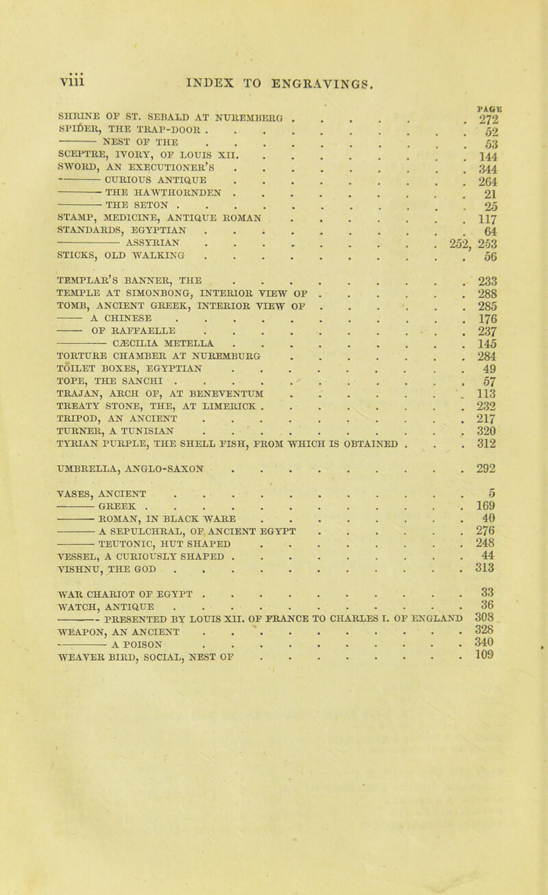 SlIIUNE OF ST. SEIiALD AT NUllEMEERO 272 SPIDER, THE TRAP-DOOR . 62 NEST OP THE 53 SCEPTRE, IVORY, OF LOUIS XII. 144 SWORD, AN executioner’s 344 CURIOUS ANTiaUE 264 THE HAWTHORNDEN . 21 THE SETON .... 25 STAMP, MEDICINE, ANTIQUE ROMAN 117 STANDARDS, EGYPTIAN 64 ASSYRIAN 252, 253 STICKS, OLD WALKING • 56 templar’s banner, THE 233 TEMPLE AT SIMONBONG, INTERIOR VIEW OF 288 TOMB, ANCIENT GREEK, INTERIOR VIEW OF 285 A CHINESE .... 176 OF RAPFAELLE 237 — C.3ECILIA METELLA , 145 TORTURE CHAMBER AT NUREMBURG 284 TOILET BOXES, EGYPTIAN 49 TOPE, THE S^INCHI .... 57 TRAJAN, ARCH OF, AT BENEVENTUM 113 TREATY STONE, THE, AT LIMERICK . 232 TRIPOD, AN ANCIENT 217 TURNER, A TUNISLAN 320 TYRIAN PURPLE, THE SHELL FISH, FROM WHICH IS OBTAINTH) • 312 UMBRELLA, ANGLO-SAXON 292 VASES, ANCIENT .... 5 GREEK 169 ROMAN, IN BLACK WARE 40 A SEPULCHRAL, OF ANCIENT EGYPT • 276 TEUTONIC, HUT SHAPED 248 VESSEL, A CURIOUSLY SHAPED . 44 AHSHNU, THE GOD .... 313 WAR CHARIOT OF EGYPT . 33 WATCH, ANTIQUE .... 36 PRESENTED BY LOUIS XII. OP FRANCE TO CHARLES I. OP ENGLAND 308 WEAPON, AN ANCIENT . . '. • 328 A ■pmsn'v 340 WEAVER BIRD, SOCIAL, NEST OF • - • • • 109