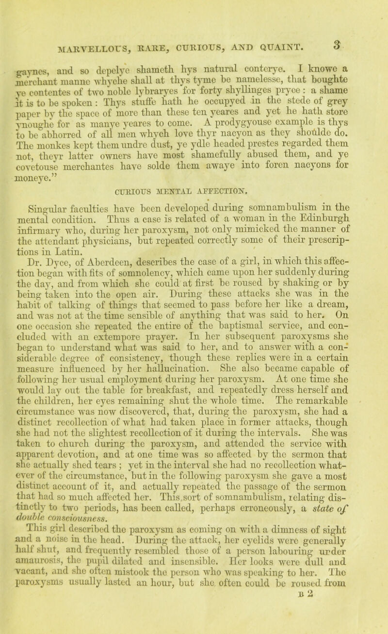 s gaynes, and so depelye shametli hys natural conterj-e. I knowe a merchant mannc whyclie shall at thys tyme he namelesse, that boughte ve contontes of two noble lybraryes for forty shyUinges prj-ce : a shame It is to he spoken : Thys stuffe hath he occupyed in the stede of grey paper by the space of more than these ten yeares and yet he hath store j-noughe for as manye yeares to come. A prodygyouse example is thys to be abhorred of all men whych love thyr nacyon as they shodlde do. The monkes kept themundre dust, ye ydle headed prestos regarded them not, theyr latter owners have most shamefully abused them, and ye covetouse merchantes have solde them awaye into foren nacyons for moneye.” CURIOUS MENTAL AFFECTION, Singidar faculties have been developed dui’ing somnambulism in the mental condition. Thus a case is related of a woman in the Edinburgh infirmary who, during her paroxysm, not only mimicked the manner of the attendant physicians, but repeated correctly some of their prescrip- tions in Latin. Dr. Dyce, of Aberdeen, describes the case of a girl, in which tliis ofiec- tion began with fits of somnolency, which came iipon her suddenly during the day, and from which she could at first be roused by shaking or by being taken into the open air. During these attacks she was in the habit of talking of things that seemed to pass before her like a di’eam, and was not at the time sensible of anvthing that was said to her. On one occasion she repeated the entire of the baptismal service, and con- cluded ■svith an extempore prayer. In her subsequent paroxysms she began to imderstand what was said to her, and to answer with a con- siderable degree of consistency, though these replies were in a certain measure infiuenced by her hallucination. She also became capable of following her usual employment during her paroxysm. At one time she ■would lay out the table for breakfast, and repeatedly dress herself and the children, her eyes remaining shut the whole time. The remarkable circumstance was now discovered, that, during the paroxysm, she had a distinct recollection of wEat had taken place in former attacks, though she had not the slightest recollection of it during the intervals. She w'as taken to church during the paroxysm, and attended the seiwice with apparent devotion, and at one time was so affected by the sermon that she actually shed tears ; yet in the interval she had no recollection what- ever of the circumstance, but in the following paroxysm she gave a most distinct account of it, and actually repeated the passage of the sermon that had so much afiected her. This,sort of somnambulism, relating dis- tinctly to two periods, has been called, perhaps erroneously, a state of double consciousness. This girl described the paroxysm as coming on Avith a dimness of sight and a noise in the head. During the attack, her eyelids were generally hall shut, and frequently resembled those of a person labouring under amaurosis, the pupil dilated and insensible. Her looks Avere dull and vacant, and she often mistook the person who Avas speaking to her. The paroxysms usually lasted an hour, but she often could be roused finm n 2