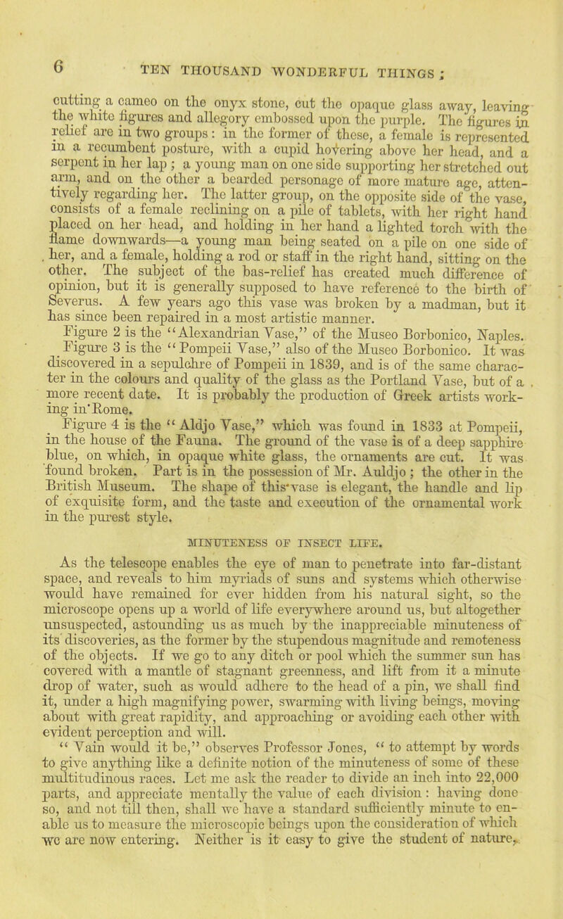 cutting a cameo on tlie onyx stone, cut the opaque glass away, leaving the white figures and allegory embossed upon the purple. The figures in relief are in two groups : in the former of these, a female is represented m a recumbent posture, with a ciipid hoi)-ering above her head, and a serpent in her lap ; a young man on one side supporting her stretched out arm, and on the other a bearded personage of more mature age, atten- tively regarding her. The latter group, on the opposite side of the vase, consists of a female reclining on a iiile of tablets, with her right hand placed on her head, and holding in her hand alighted torch ivith the name downwards—a young man being seated on a pile on one side of , her, and a fismale, holding a rod or staff in the right hand, sitting on the other. The subject of the bas-relief has created much difference of opinion, but it is generally supposed to have reference to the birth of Severus. A few years ago this vase was broken by a madman, but it has since been repaired in a most artistic manner. Tigure 2 is the “Alexandrian Vase,” of the Museo Borbonico, Naples. _ Figure 3 is the “ Pompeii Vase,” also of the Museo Borbonico. It was discovered in a sepulchre of Pompeii in 1839, and is of the same charac- ter in the coloiu’s and quality of the glass as the Portland Vase, but of a more recent date. It is probably the production of Greek artists work- ing in'Borne. Figure 4 is the “ Aldjo Vase,” which was found in 1833 at Pompeii, in the house of the Fauna. The ground of the vase is of a deep sapphire blue, on which, in opaque white glass, the ornaments are cut. It was found broken. Part is in the possession of Mr. Auldjo ; the other in the British Museum. The shape of this'vase is elegant, the handle and lip of exquisite form, and the taste and execution of the ornamental work in the piuest style. lamniENESS op insect iipe. As the telescope enables the eye of man to penetrate into far-distant space, and reveals to him myriads of suns and systems which otherwise would have remained for ever hidden from his natural sight, so the microscope opens up a world of life everywhere around us, but altogether unsuspected, astounding us as much by the inappreciable minuteness of its discoveries, as the former by the stupendous magnitude and remoteness of the objects. If we go to any ditch or pool which the summer sun has covered with a mantle of stagnant greenness, and lift from it a minute drop of water, such as would adhere to the head of a j)in, we shaU find it, rmder a high magnifying power, swarming with living beings, moving about with great rapidity, and approaching or avoiding each other with evident perception and will. “ Vain would it be,” observes Professor Jones, “ to attempt by words to give anything like a definite notion of the minuteness of some of these midtitudinous races. Let me ask the reader to divide an inch into 22,000 parts, and appreciate mentally the value of each division ; having done so, and not till then, shall we have a standard sufficiently minute to en- able us to measure the microscoj^ic beings upon the consideration of which wc are now entering. Neither is it easy to give the student of nature,.