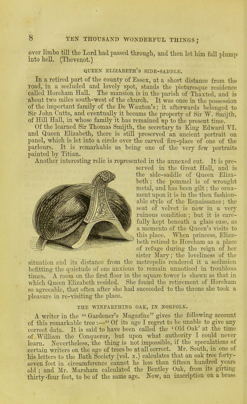 over limbo till the Lord had passed through, and then let him fall nlump- into hell. (Thevenot.) aiTEEN ELIZABETH’S SIDE-SADDLE. In a retii'ed part of the eounty of Essex, at a short distance from the road, in a secluded and lovely spot, stands the picturesque residence called Horeham HaU. The mansion is in the parish of Thaxted, and is about two miles south-west of the church. It was once in the possession of the important family of the De Wanton’s; it afterwards belonged to Sir John Cutts, and eventually it became the property of Sir W. Smijth, of Hill HaU, in whose famUy it has remained up to the present time. Of the learned Sir Thomas Smijth, the secretary to King Edward VI. and Queen EUzabeth, there is stUl preserved an ancient portrait on panel, which is let into a circle over the carved fire-place of one of the parlours. It is remarkable as being one of the very few portraits painted by Titian. Another interesting relic is represented in the annexed cut. It is pre- served in the Great HaU, and is the side-saddle of Queen Eliza- beth ; the pommel is of wrought metal, and has been gUt; the orna- ment upon it is in the then fashion- able style of the Eenaissance; the seat of velvet is now in a very ruinous condition; but it is care- fuUy kept beneath a glass case, as a memento of the Queen’s visits to tills place. When princess, Eliza- beth retired to Horeham as a place of refuge during the reign of her sister Mary; the loveUness of the situation and its distance from the metropoUs rendered it a seclusion befitting the quietude of one anxious to remain unnoticed in troublous times. A room on the first floor in the square tower is shown as that in which Queen Elizabeth resided. She found the retirement of Horeham so agreeable, that often after she had succeeded to the throne she took a pleasure in re-visiting the place. THE WINEAETHING OAK, IN NOEEOLK. A writer in the “ Gardener’s Magazine” gives the foUowing account of this remarkable tree “ Of its age I regret to be unable to give any correct data. It is said to have been caUed the ‘ Old Oak’ at the time of WilUam the Conqueror, but upon what authority I could never learn. Nevertheless, the thing is not impossible, if the speculations of certain writers on the age of trees be at all correct. Mr. South, in one of his letters to the Bath Society (vol. x.) calcidates that an oak tree forty- seven feet in circumference cannot he less than fifteen hunted years old ; and Mr. Marsham calculated the Bentley Oak, from its girting thirty-foiu- feet, to be of the same age. Now, an inscription on a brass