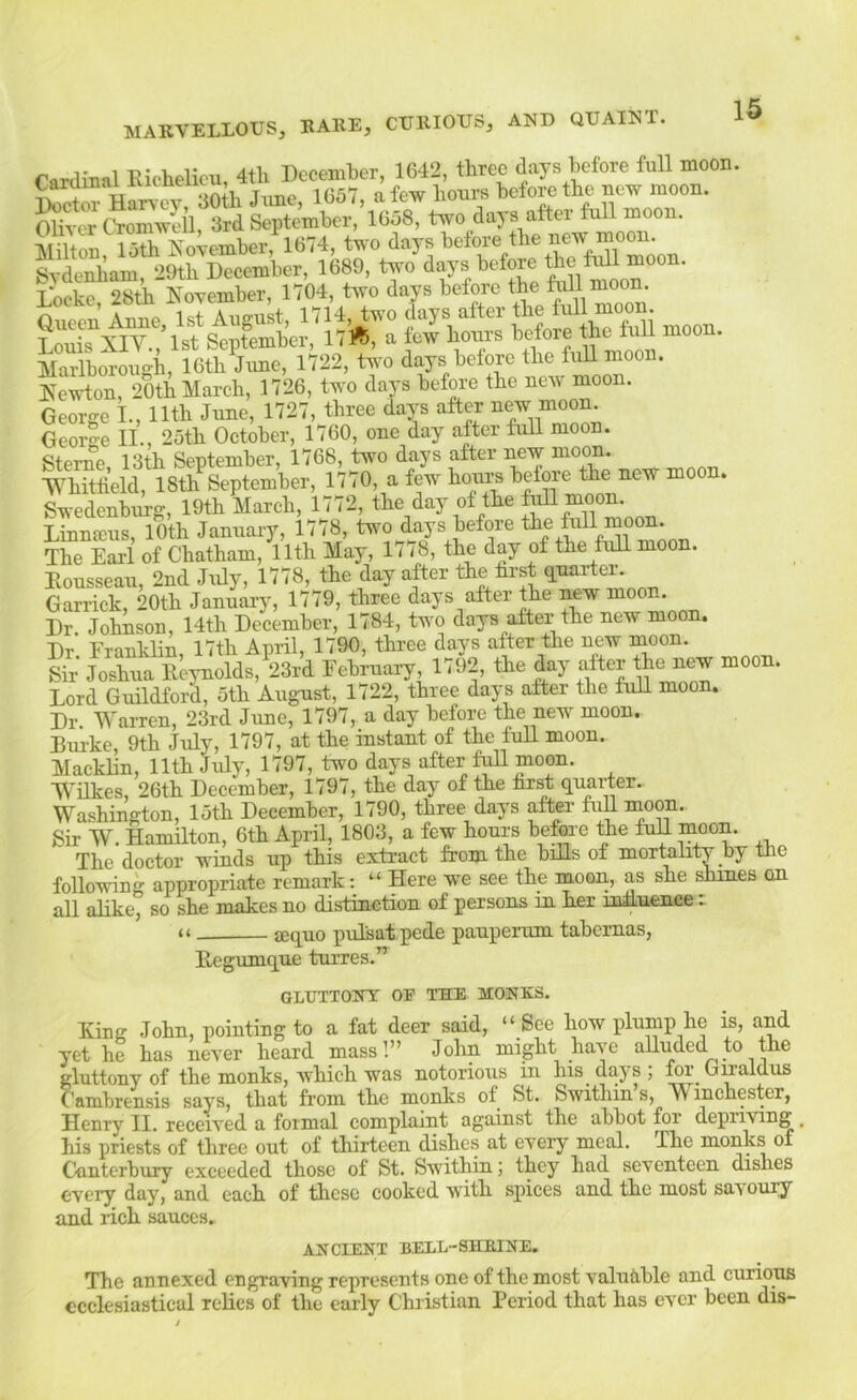 r«r,lmal Riclielicu 4tli December, 1642, three days before full moon. 1057, a few hours before the new moon. Oliver Cromwell, 3rd September, 16o8, two days aftei full moon. Smon, loth KoWmber, 1674, two days George L, Uth June, 1727, three days after moon. Georo-e II., 25th October, 1760, one day after fuU moon. Sterne 13th September, 1768, two days after new moon. Whitlield, 18th September, 1770, a few hoims before the new moon. Swedenbiig, 19th March, 1772, the day of the ^ moon. Linnfcus, 10th January, 1778, two d^ays before the full moon. The Earl of Chatham, 11th May, 1778, the day of the full moon. Rousseau, 2nd July, 1778, the day after the first q.narter. Garrick, 20th Jan^ry, 1779, three days after Die new moon. Dr Johnson, 14th December, 1784, two days after the new moon. Dr Franklin, 17th April, 1790, three days after the new nioon. Sir Joshua Reynolds, 23rd February, 1792, the day alter the new moon. Lord Guildford, 5th Augnst, 1722, three days after the fuU moon. Dr Warren, 23rd June, 1797, a day before the new moon. Burke, 9th July, 1797, at the instant of the fuU moon. Macklin, 11th July, 1797, two days after f^ moon. Wilkes, 26th December, 1797, the day of the hrst quarter. Washington, 15th December, 1790, three days after fij moon. Sir W. Hamilton, 6th April, 1803, a few hours before the fuU moon. The doctor winds up this extract from the biUs of mortality by the following appropriate remark: “ Here we see the moon, as she shines on all alike, so she makes no distinction of persons in her influence : aequo pulsat pede pauperum tabemas, Regumque turres.” OLTJXTONT OE THE MONKS. Ring John, pointing to a fat deer said, “ See how plump he is, and yet he has never heard mass!” John might have aUuded to the gluttony of the monks, which was notorious in his days; for umaldus Cambrensis says, that from the monks of St. Swithin’s, Winchester, Henrv II. received a formal complaint against the abbot for depriving , his priests of three out of thirteen dishes at every meal. The monks of Canterbury exceeded those of St. Swithin; they had seventeen dishes every day, and each of these cooked with spices and the most savoury and rich sauces. ANCIENT BELL-SHKINE. The annexed engraving represents one of the most valuable and curmns ecclesiastical relics of the early Christian Period that has ever been dis-