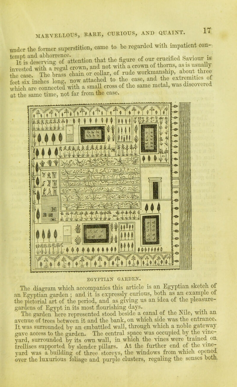 IT nnaor the former superstition, come to be regarded with impatient con- ‘‘'ifis tint the figure of our eruoified Saviour is iuTOted with a regal crown, and not with a crown ot thorp, as is usually hl cSe. The brass chain or collar, of rude workmanship, about three fersW inches long, now attached to the case, and the extremities of wMch a^reonneoteS with a smaU cross of the same metal, was discovered at the same time, not far from the case. EGYPTIAN GARDEN. The diagram which accompanies this article is an Egyptian sketch of an Egj’ptian garden ; and it is expressly curious, both as an example oi the pictorial art of the period, and as giving us an idea of the pleasure- gardens of Egypt in its most flourishing days. The garden here represented stood beside a canal of the Jyile, with an avenue of trees between it and the bank, on which side was the entrance. It was surrounded by an embattled wall, tlirough which a noble gateway gave access to the garden. The central space was occupied by the vine- yard, surrounded by its own wall, in which the vines were trained on trellises supported by slender pillars. At the further end of the vine- yard was a building of three storeys, the windows from which opened over the luxurious foliage and purple clusters, regaling the senses both