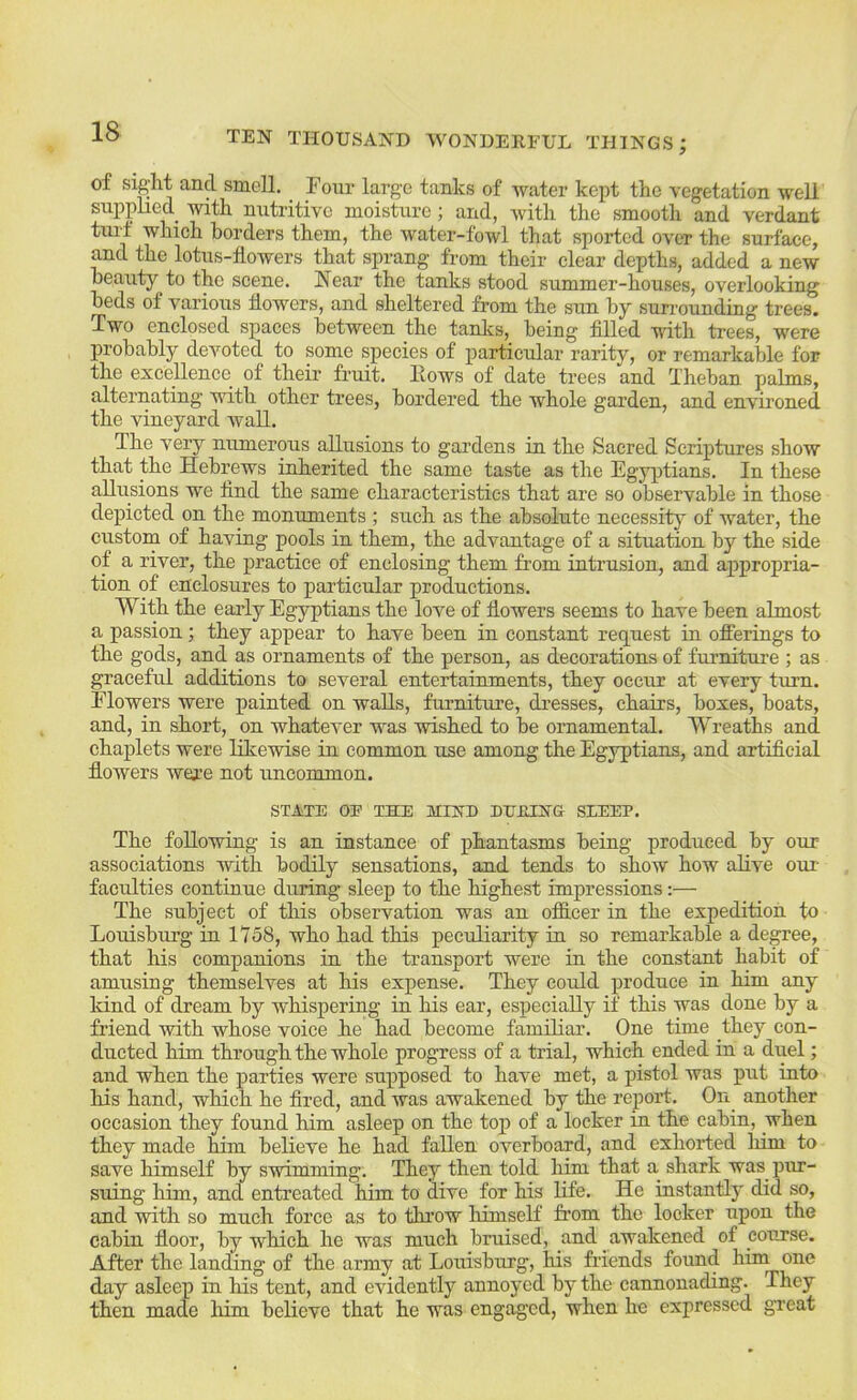 of sigjht and smell. ^ Four large tanks of water kept the vegetation well supplied^ with nutritive moisture; and, with the smooth and verdant tuid which borders them, the water-fowl that sported over the surface, and the lotus-howers that sprang from their clear depths, added a new beauty to the scene. Near the tanks stood summer-houses, overlooking beds of various flowers, and sheltered from the sun by suirounding trees. Two enclosed spaces between the tanlcs, being fiUed -ndth trees, were lirobably devoted to some species of particular rarity, or remarkable for the excellence of their fruit. Hows of date trees and Theban palms, alternating with other trees, bordered the whole garden, and environed the vineyard wall. The very numerous allusions to gardens in the Sacred Scriptures show that the Hebrews inherited the same taste as the Egyptians. In these allusions we And the same characteristics that are so observable in those depicted on the monuments ; such as the absolute necessity of water, the custom of having pools in them, the advantage of a situation by the side of a river, the practice of enclosing them from intrusion, and appropria- tion of enclosures to particular productions. With the early Egyptians the love of flowers seems to have been almost a passion; they appear to have been in constant request in ofierings to the gods, and as ornaments of the person, as decorations of furnitui’e ; as graceful additions to several entertainments, they occur at every turn. Flowers were painted on walls, fiu-niture, dresses, chairs, boxes, boats, and, in short, on whatever was wished to be ornamental. Wreaths and chaplets were likewise in common use among the Egyptians, and artificial flowers were not uncommon. STATE OE THE MIHE DHRIH& SLEEP. The following is an instance of phantasms being produced by our associations with bodily sensations, and tends to show how alive oui- faculties continue during sleep to the highest impressions:— The subject of this observation was an ofiicer in the expedition to Louisburg in 1758, who had this peculiarity in so remarkable a degree, that his companions in the transport were in the constant habit of amusing themselves at his expense. They could produce in him any kind of dream by whispering in his ear, especially if this was done by a friend with whose voice he had become familiar. One time they con- ducted him through the whole progress of a trial, which ended in a duel; and when the parties were supposed to have met, a pistol was put into his hand, which he fired, and was awakened by the report. On another occasion they found him asleep on the toj) of a locker in the cabin, when they made bim believe he had fallen overboard, and exhorted liim to save himself by swimming. They then told him that a shark was pm- suing him, and entreated bim to dive for his life. He instantly did so, and with so much force as to thi’ow himself from the locker upon the cabin floor, by which he was miich bruised, and awakened of course. After the landing of the army at Louisburg, his friends found hiin one day asleep in his tent, and evidently annoyed by the cannonading. They then made liim believe that he was engaged, when he expressed great