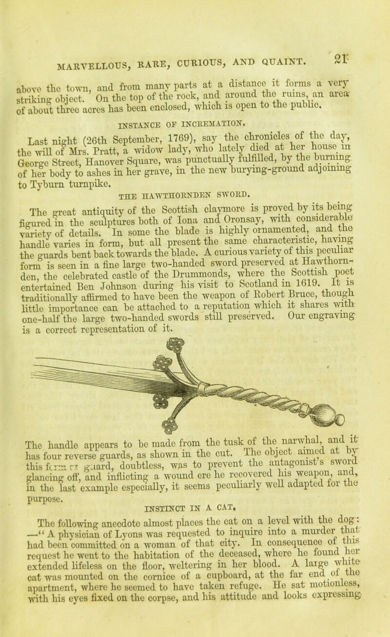 above the tavn, and from many rarts at a distance it forms a very diking object. On the top of the rock, and around the nuns an area 5 abont three acres has been enclosed, which is open to the pubhe. INSTANCE OF INCREMATION. Last niglit (26th September, 1769), say the chTORicles of ^e day, the will of MrL Pratt, a widow lady, who lately died at her house lu George Street, Hanover Square, was punctually fulfilled, by the burning oi her body to ashes in her grave, in the new burying-ground adjoining to Tyburn turnpike. THE HAWTHORNDEN SWORD. The great antiquity of the Scottish clajunore is proved by its being figured in the sc^ptures both of Iona and Oronsay, Muth considerable v^ietv of details. In some the blade is highly ornamented, and the handle varies in form, but aU present the same characteristic, havmg the guards bent back towards the blade. A curious variety of this peculiar fonn is seen in a fine large two-handed sword preserved at Hawthorn- den, the celebrated castle of the Drummonds, where the Scottish poet entertained Ben Johnson during his visit to Scotland in 1619. it is traditionally aflirmed to have been the weapon of Robert Bruce, though little importance can be attached to a reputation which it shares with one-half the large two-handed swords stiU preserved. Our engraving is a correct representation of it. The handle appears to be made from the tusk of the narwhal, and it has four reverse guards, as shown in the cut. The object aimed at by this firm cj guard, doubtless, was to prevent the antagonist s sword glancing off, and inflicting a wound ere he recovered his ’'eapon, and, in the last example especially, it seems peculiarly well adapted tor the puiq)ose. INSTINCT IN A CAT. The following anecdote almost places the cat on a level with the ■ —“ A physician of Lyons was requested to inquire into a murder that had been committed on a woman of that city. In consequence oi tms request he went to the habitation of the deceased, where he found ler extended lifeless on the floor, weltering in her blood. A large cat was mounted on the comice of a cupboard, at the far end ot t e apartment, where he seemed to have taken refuge. He sat motionless, •with his eyes fixed on the corpse, and his attitude and looks expressing-