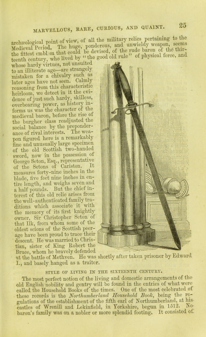medieval I'onod. The li ge, the rude baroB of the tliir- ^tloot'cld rule-- of physical force, and whose hardy virtues, not unsuited to an illiterate age—are strangely mistaken for a chivalry such as later ages have not seen. Calmly reasoning from this characteristic heirloom, we detect in it the evi- dence of just such hardy, skilless, overbearing i^ower, as history in- forms us was the character of the medieval baron, before the rise of the burgher class readjusted the social balance by the preponder- ance of rival interests. The wea- pon figured here is a remarkably line and unusually large specimen of the old Scottish two-handed sword, now in the possession of George Seton, Esq., representative of the Setons of Cariston. It measures forty-nine inches in the blade, live feet nine inches in en- tire length, and weighs seven and a half pounds. But the chief in- terest of this old relic arises from the well-authenticated family tra- ditions which associate it_ with the memory of its first knightly owner, Sir Christopher Seton of that Ilk, from whom some of the oldest scions of the Scottish peer- age have been proud to trace their descent. He was married to Chris- tian, sister of King Robert the Bruce, whom he bravely defended at the battle of Methven. He was shortly after taken prisoner by Edward I., and basely hanged as a traitor. STYLE OP LIVING IN THE SIXTEENTH CENTEIU'. The most perfect notion of the living and domestic arrangements of the old English nobility and gentry will be foimd in the entries of what were called the Household Books of the times. One of the most celebrated of these records is the Northumberland Household Book, being the re- gulations of the estabhshment of the fifth earl of Northumberland, at his castles of WreniR and Lekinfield, in Yorkshire, begun in lel2. Nh baron’s family was on a nobler or more splendid footing. It consisted of