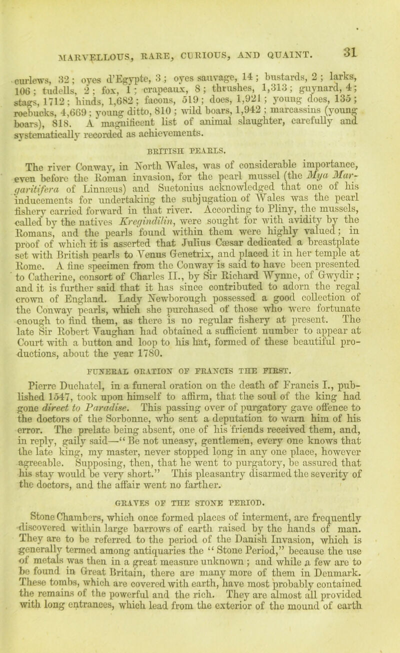 ciu-leTV's, 32; oyes d’Egypte, 3; oyes sauvage, 14; bustards, 2; larks, 106; tudeUs, 2; fox, 1; crapeaux, 8; thrushes, 1,313; guynard, 4; stags, 1712; hiuds, 1,682; facons, 519; does, 1,921 ; young does, 135; roebucks, 4,669; young ditto, 810 ; udld boars, 1,942 ; mareassms (young boars), 818. A magnificent list of animal slaughter, carefully and systematically recorded as achievements. BEITISn PEARLS. The river Conway, in J7orth ^Vales, was of considerable importance, even before the Homan invasion, for the pearl mussel fthe My a Mar- qaritifera of Liniia3us) and Suetonius acknowlodf^ed that one of his inducements for undertaldrig the subjugation of Wales was the pearl fishery carried forward in tliat river. According to Pliny, the mussels, called hy the natives KreyincUlin, were sought for with avidity by the Romans, and the pearls found within them were highly valued; in proof of which it is asserted that Julius Ccesar dedicated a breastplate set with British pearls to Venus Grenetrix, and placed it in her temple at Rome. A line sj>eeimen from the Conway is said to have heen presented to Catherine, consort of Charles II., by Sir Richard AVynue, of Gwj'^dir ; and it is further said that it has since contrihuted to adorn the regal crown of England. Lady Hewborough possessed a good collection of the Conway pearls, which she purchased of those who were fortunate enough to find them, as there is no regular fishery at present. The late Sir Robert Vaughan had obtained a sufB.eient number to appear at Court with a button and loop to lus hat, formed of these beautiful pro- ductions, about the year 1780. FUNERAL ORATION OF FRANCIS THE FIRST. Pierre Duehatel, in a funeral oration on the death of Francis I., pub- lished 1547, took upon himself to affirm, that the soul of the king had gone direct to Paradise. This passing over of purgatory gave offence to the doctors of the Sorhonne, who sent a deputation to warn him of his error. The prelate being absent, one of his friends received them, and, in reply, gaily said—“ Be not uneasy, gentlemen, every one knows that the late king, my master, never stopped long in any one place, however agreeable. Supposing, then, that he went to purgatorj’-, be assured that his stay would be very short.” This pleasantry disai’medthe severity of the doctors, and the affair went no farther. GRAVES OF THE STONE PERIOD. _ Stone Chambers, which once formed places of interment, ai’e frequently •discovered within large harrows of earth raised by the hands of man. They are to be referred to the period of the Danish Invasion, wliich is generally termed among antiquaries the “ Stone Period,” because the use of metals was then in a great measui'e unknown ; and while a few are to be found in Great Britain, there are many more of them in Denmark. These tombs, which are covered with earth, have most probably contained the remains of the powerful and the rich. They are almost all provided with long entrances, which lead from the exterior of the mound of earth