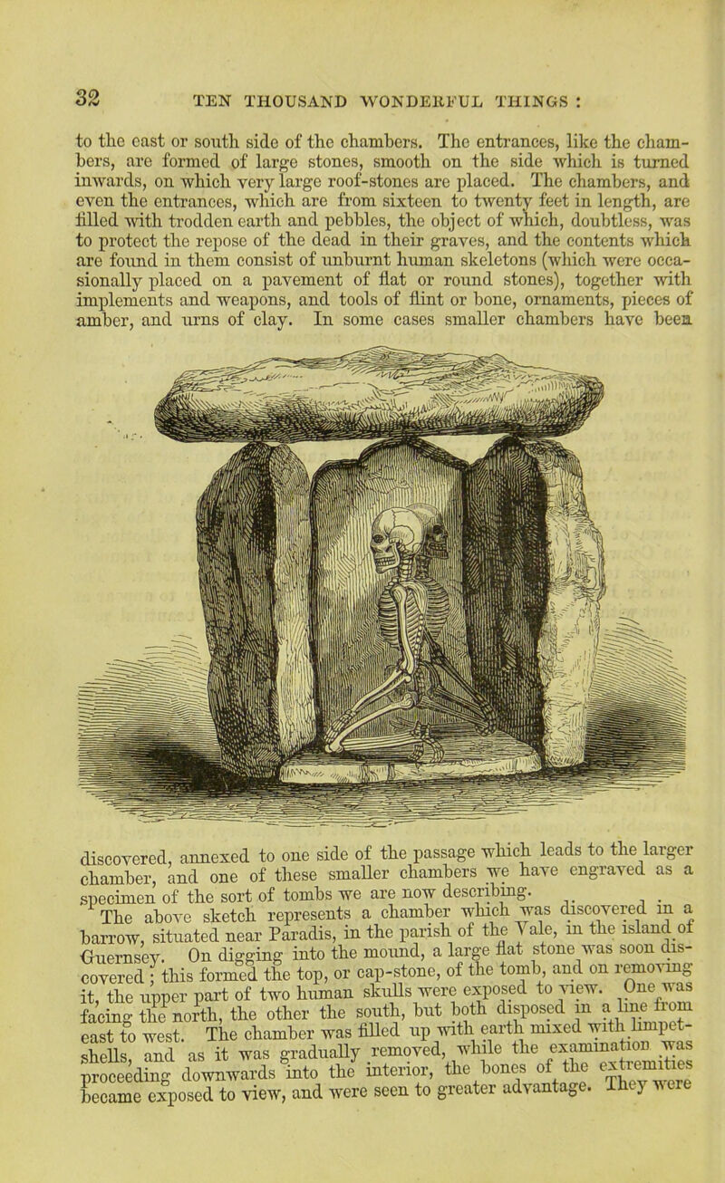 to the cast or soutli side of the chambers. The entrances, like the cham- bers, are formed of large stones, smooth on the side which is turned imvards, on which very large roof-stones are placed. The chambers, and even the entrances, which are from sixteen to twenty feet in length, are tilled with trodden earth and pebbles, the object of which, doubtless, was to protect the repose of the dead in their graves, and the contents which are foiind in them consist of nnburnt human skeletons (which were occa- sionally xdaced on a pavement of flat or round stones), together with im^flements and weapons, and tools of flint or bone, ornaments, pieces of amber, and urns of clay. In some cases smaller chambers have been discovered, annexed to one side of the passage which leads to the larger chamber, and one of these smaUer chambers we have engraved as a specimen of the sort of tombs we are now describing. The above sketch represents a chamber which was discovered in a barrow, situated near Paradis, in the parish of thn ^ ale, in the island o Oiiernsev. On digging into the mound, a large flat stone was soon dis- covered • this formed the top, or cap-stone, of the tomb and on remo^ung it, the upper part of two human skulls were exposed to Auew. One v as facing the^north, the other the south, but both disposed lu a line from east to west. The chamber was filled up with earth mixed with hmpet- shells, and as it was gradiiaUy removed, while the proceeding downwards into the interior, the bones of the became exposed to view, and were seen to greater advantage. Thej vere