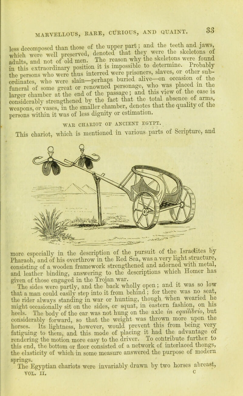 less decomposed than those of the upper part; and the teeth and jaws, which were weU preserved, denoted that they were the skeletons of adults, and not of old men. The reason why the skeletons were found in this extraordinary position it is impossible to determine. Probably the persons who were thus interred were prisoners, slaves, or other snb- ordiLtes, who were slain-perhaps buried alive^n occasion of the fimeral of some great or renowned personage, who was placed in the larger chamber at the end of the passage ; and this view of the case is considerably strengthened by the fact that the to weapons, or vases, in the smaller chamber, denotes that the (iiiahty of the persons vithin it was of less dignity or estimation. WAR CHARIOT OF ANCIENT EGYPT. This chariot, which is mentioned in various parts of Scriptui-c, and more especially in the description of the pursuit of the Israc^tes by Pharaoh, and of his overthrow in the Red Sea, was a very light steuctime, consisting of a wooden framework strengthened and adorned ^fh > and leather binding, answering to the descriptions which Homer has given of those engaged in the Trojan war. The sides were partly, and the back wholly open; and it was so low that a man could easily step into it from behind; for there was no seat, the rider always standing in war or hunting, though when wearied he might occasionally sit on the sides, or squat, in eastern fashion, on his heels. The body of the car was not hung on the axle in eqmliono, but considerably forward, so that the weight was thrown more upon the horses. Its lightness, however, would prevent this from being very fatiguing to them, and this mode of placing it had the advantage of rendering the motion more easy to the driver. To contribute fiu’ther to this end, the bottom or floor consisted of a network of interlaced thongs, the elasticity of which in some measure answered the purpose of modern springs. The Egyptian chariots were invariably dravni by two horses abreast, VOL. II. ^