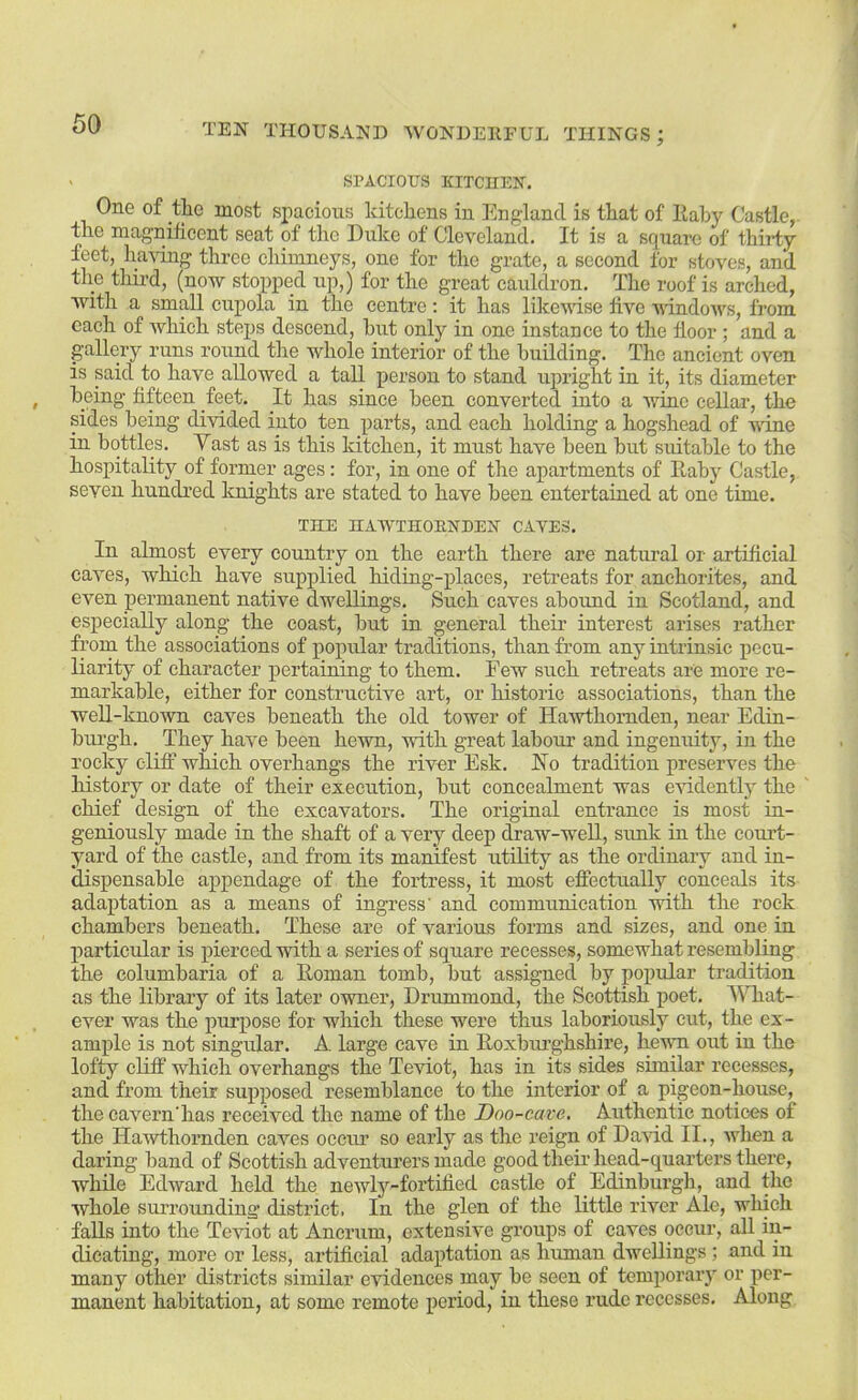 > SPACIOUS KITCHEN. One of the most spacious kitchens in England is that of Kahy Castle, the magnificent seat of the Duke of Cleveland. It is a square of thirty feet, having three chimneys, one for the grate, a second for stoves, and tlie third, (now stopped up,) for the great cauldron. The roof is arched, with a small cupola in the centre; it has likewise five vdndows, from each of which steps descend, hut only in one instance to the floor ; and a gallery runs round the whole interior of the building. The ancient oven is said to have allowed a tall person to stand upright in it, its diameter being fifteen feet. It has since been converted into a wine cellar, the sides being divided into ten parts, and each holding a hogshead of vine in bottles. Vast as is this kitchen, it must have been but suitable to the hospitality of former ages: for, in one of the apartments of Eaby Castle, seven hundred Icnights are stated to have been entertained at one time. THE HAWTHOENDEN CAVES. In almost every country on the earth there are natural or artificial caves, which have supplied hiding-places, retreats for anchorites, and even permanent native dwellings. Such caves aboimd in Scotland, and especially along the coast, but in general their interest arises rather from the associations of popular traditions, than from any intrinsic pecu- liarity of character pertaining to them. Few such retreats are more re- markable, either for constructive art, or historic associations, than the well-known caves beneath the old tower of Hawthomden, near Edin- burgh. They have been hewn, with great labour and ingenuity, in the rocky cliff which overhangs the river Esk. No tradition preserves the history or date of their execution, but concealment was evidently the chief design of the excavators. The original entrance is most in- geniously made in the shaft of a very deep draw-well, simk in the coui’t- yard of the castle, and from its manifest utility as the ordinary and in- dispensable appendage of the fortress, it most effectually conceals its adaptation as a means of ingress' and communication 'with the rock chambers beneath. These are of various forms and sizes, and one in particular is pierced with a series of square recesses, somewhat resembling the columbaria of a Roman tomb, but assigned by popular tradition as the library of its later owner, Drummond, the Scottish poet. VTiat- ever was the purpose for which these were thus laboriously cut, the ex- ample is not singular. A. large cave in Eoxbimghshire, hevTi out in the lofty cliff which overhangs the Teviot, has in its sides similar recesses, and from their supposed resemblance to the interior of a pigeon-house, the cavern'has received the name of the Doo-cave. Authentic notices of the Hawthomden caves oeciu’ so early as the reign of Da'\dd II., when a daring band of Scottish adventurers made good theii’ head-quarters there, while Edward held the newl3’'-fortiiied castle of Edinburgh, and the whole surrounding district. In the glen of the little river Ale, which falls into the Teviot at Ancrum, extensive groups of caves occur, all in- dicating, more or less, artificial adaptation as human dwellings ; and in many other districts similar evidences may be seen of temporar}' or per- manent habitation, at some remote period, in these rude recesses. Along