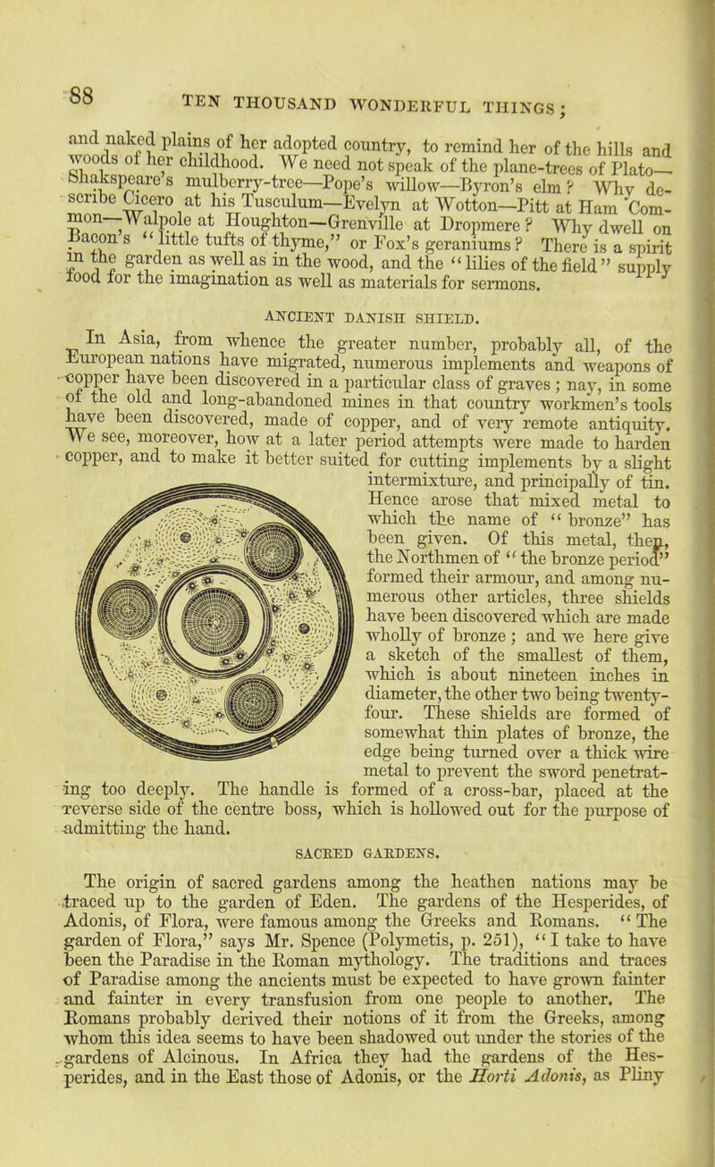 and naked plains of her adopted country, to remind her of the hills and ^ods of her childhood. We need not speak of the plane-trees of Plato bliakspeares mulberry-tree—Pope’s wiUow—Byron’s elm? Why de- his Tusculum—Eveljn at Wotton—Pitt at Ham Com- mon Walpole at Houghton—Grenville at Dropmere ? Why dwell on Bacon s “ little tufts of thyme,” or Pox’s geraniums ? There is a spirit m the garden as weUas in the wood, and the “lilies of the field ” supply lood lor the imagination as well as materials for sermons. ANCIENT PANISH SHIELP. In Asia, from whence the greater number, probably all, of the European nations have migrated, numerous implements and weapons of copj^r have been discovered in a particular class of graves ; nay, in some ol the old and long-abandoned mines in that country workmen’s tools have been discovered, made of copper, and of very remote antiquity. VVe see, moreover, how at a later period attempts were made to harden copper, and to make it better suited for cutting implements by a slight intermixture, and principally of tin. Hence arose that mixed metal to which the name of “ bronze” has been given. Of this metal, then, the Northmen of “ the bronze perioo’’ formed their armour, and among nu- merous other articles, three shields have been discovered which are made wholly of bronze ; and we here give a sketch of the smallest of them, which is about nineteen inches in diameter, the other two being twenty- four. These shields are formed of somewhat thin plates of bronze, the edge being turned over a thick wire metal to prevent the sword penetrat- ing too deeply. The handle is formed of a cross-bar, placed at the reverse side of the centre boss, which is hollowed out for the purpose of ndmitting the hand. SACEED UAEDENS. The origin of sacred gardens among the heathen nations may be .traced up to the garden of Eden. The gardens of the Hesperides, of Adonis, of Elora, were famous among the Greeks and Romans. “ The garden of Flora,” says Mr. Spence (Polymetis, p. 251), “I take to have been the Paradise in the Roman mythology. The traditions and traces of Paradise among the ancients must be expected to have grown fainter and fainter in every transfusion from one people to another. The Romans probably derived their notions of it from the Greeks, among whom this idea seems to have been shadowed out under the stories of the - gardens of Alcinous. In Africa they had the gardens of the Hes- perides, and in the East those of Adonis, or the Horti Adofiis, as Pliny