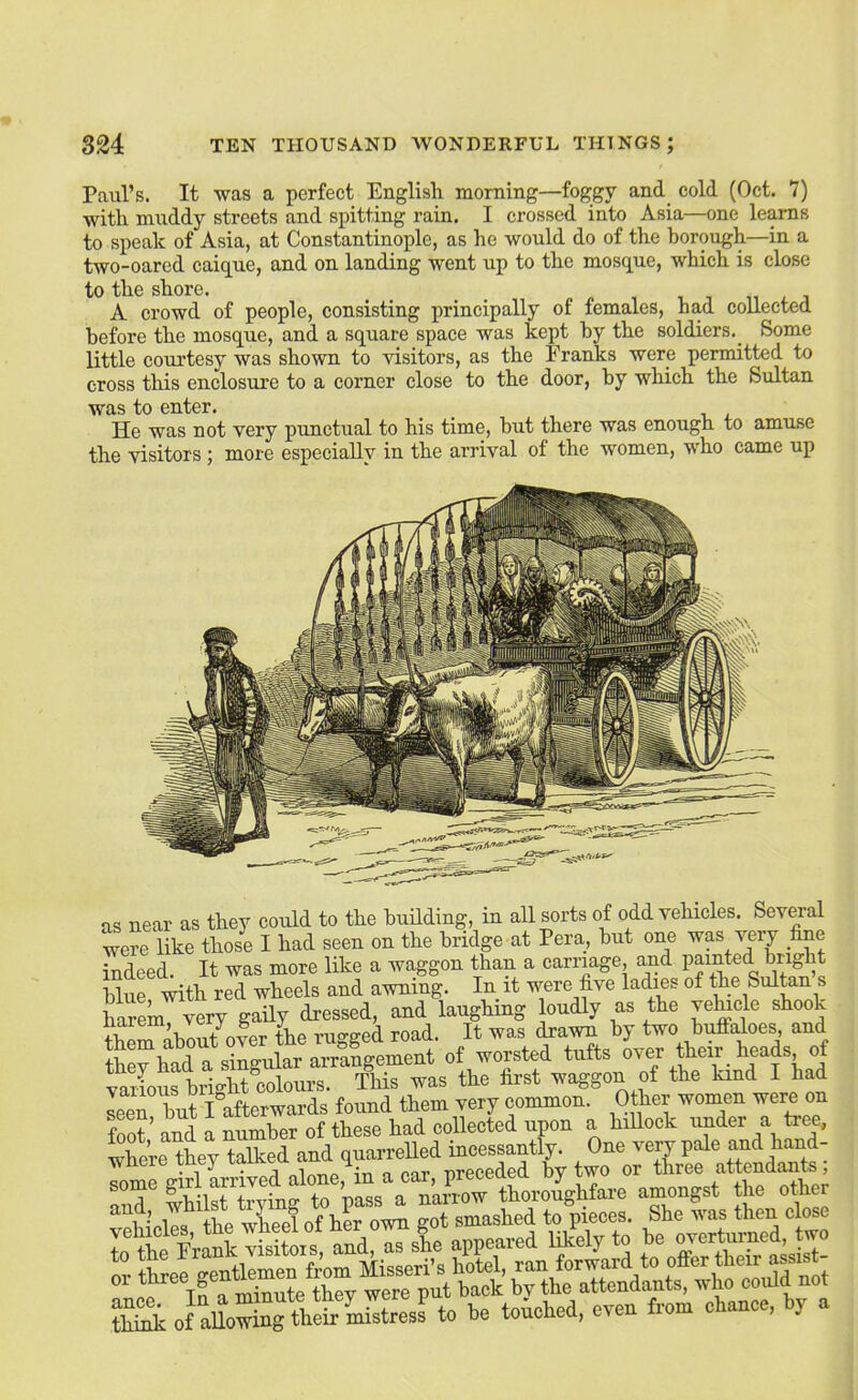 Paul’s. It was a perfect English morning—foggy and_ cold (Oct. 7) with muddy streets and spitting rain. I crossed into Asia—one learns to speak of Asia, at Constantinople, as he would do of the borough—in a two-oared caique, and on landing went up to the mosque, which is close to the shore. _ i i n i. j A crowd of people, consisting principally of females, had collected before the mosque, and a square space was kept by the soldiers._ Some little courtesy was shown to visitors, as the Franks were permitted to cross this enclosure to a corner close to the door, by which the Sultan was to enter. He was not very punctual to his time, hut there was enough to amuse the visitors ; more especially in the arrival of the women, who came up as near as they could to the building, in all sorts of odd vehicles. Several were like those I had seen on the bridge at Pera, but one wp very fine indeed. It was more like a waggon than a carriage, and Pointed bright blue with red wheels and awning. In it were five ladies of the Sultan s tom very gaily dressed, and laughing oudly as the vehicle shook the^ilbout over the rugged road. It was (Ha^ by two bi^aloes and thev had a singular arrangement of worsted tufts over their _ heads of vailous bright^colours. This was the first waggon of the kind I had leT but I afterwards found them very common. Other women were on foot ’ and a number of these had collected upon a hillock under a tree, wbp’rP thev talked and quarrelled incessantly. One very pale and hand- where they talRea T -nreceded by two or three attendants; fLi-nk of allowing their mistress to be touched, even fiom c ance, y