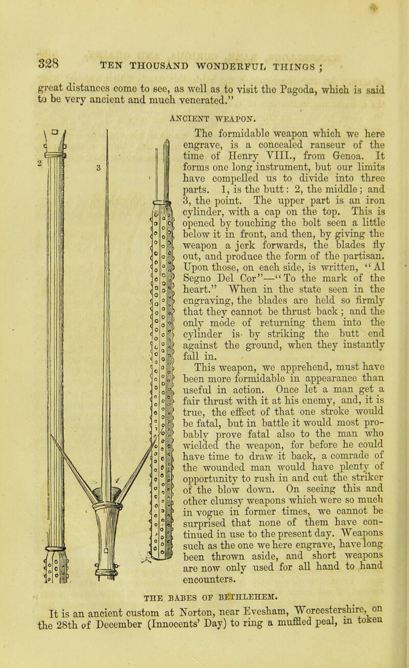 great distances come to see, as ■well as to vdsit tlio Pagoda, wliicli is said to be very ancient and much venerated.” ANCIENT WEAPON. The formidable weapon which we here engrave, is a concealed ranseur of the time of Henry VIII., from Genoa. It forms one long instrument, but our limits have compelled us to, di-nde into three parts. 1, is the butt: 2, the middle; and 3, the point. The upper part is an iron cylinder, with a cap on the top. This is opened by touching the bolt seen a little below it in front, and then, by gmng the weapon a jerk forwards, the blades fly out, and produce the form of the partisan. Upon those, on each side, is -written, “ A1 Segno Del Cor”—“To the mark of the heart.” When in the state seen in the engra-nng, the blades are held so firmly that they cannot be thrust back ; and the only mode of returning them into the cylinder is^ by striking the butt end against the groimd, when they instantly fall in. This weapon, we apprehend, must have been more formidable in appearance than useful in action. Once let a man get a fair thrust -with it at his enemy, and, it is true, the efiect of that one stroke would be fatal, but in battle it would most pro- bably prove fatal also to the man who •wielded the weapon, for before he could have time to draw it back, a comrade of the wounded man would have plenty of opportunity to rush in and cut the stnker of the blow down. On seeing this and other clumsy weapons which were so much in vogue in former times, we cannot be surprised that none of them have con- tinued in use to the present day. Weapons such as the one we here engrave, have long been thrown aside, and short weapons are now only used for aU hand to hand encoimters. THE BABES OF BITTHLEHEM. It is an ancient custom at Norton, near Evesham, Worcestershire, on the 28th of December (Innocents’ Day) to ring a muffled peal, in token