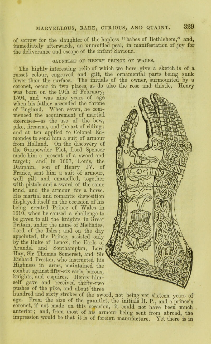 of sorrow for tlie slaughter of the hapless “babes of Bethlehem,” and, immediatel}' afterwards, an unmuffled peal, in manifestation of joy for the deliverance and escape of the infant Saviour. GAUNTLET OF HENRY FRINGE OP WALES. The highly interesting relic of which we here give a sketch is of a russet colour, engraved and gilt, the ornamental parts being sunk lower than the sui'face. The initials of the owner, surmounted by a coronet, occur in two places, as do also the rose and thistle, Henry was horn on the 19th of February, IfiOd, and was nine years of age when his father ascended the throne of England. WTien seven, he com- menced the acquirement of martial exercises—as the use of the bow, pike, firearms, and the art of riding; and at ten applied to Colonel Ed- mondes to send him a suit of armoiu’ from Holland. On the discovery of the Gunpowder Plot, Lord Spencer made him a present of a sword and target; and, in 1607, Louis, the Dauphin, son of Henry IV. of France, sent him a suit of armour, well gilt and enamelled, together with pistols and a sword of the same kind, and the armour for a horse. His martial and romantic disposition displayed itself on the occasion of his being created Prince of Wales in 1610, when he caused a challenge to be given to all the knights in Great Britain, under the name of Masliades, Lord of the Isles; and on the day appointed, the Prince, assisted only by the Duke of Lenox, the Earls of. Arundel and Southampton, Lordf Hay, Sir Thomas Somerset, and Sir Richard Preston, who instructed his Highness in arras, maintained the combat against fifty-six earls, barons, knights, and esquires. Henry him- self gave and received thirty-two pushes of the pike, and about three hundred and sixty strokes of the sword, not being yet sixteen years of age. Irom the size of the gauntlet, the initials H. P., and a prince’s coronet, if not made on this o^asion, it could not have been much anterior; and, from most of his armour being sent from abroad, tho impression would be that it is of foreign manufacture. Yet there is in