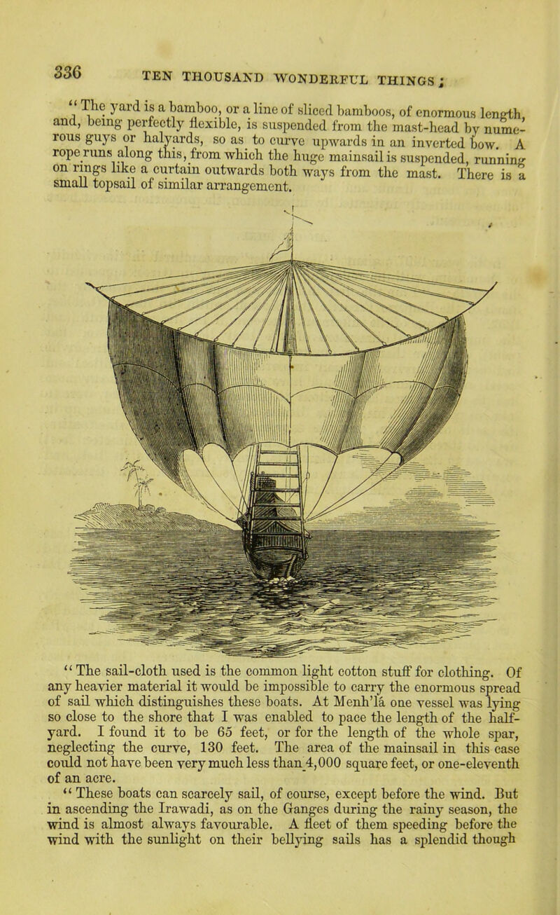 3S6 The yard is a bamboo, or a line of sliced bamboos, of enormous lenath and, being perfectly flexible, is suspended from the mast-head by nume- rous guys or halyards, so as_ to curve upwards in an inverted bow. A rope mns along this, from which the huge mainsail is suspended, runnimr on rings like a curtain outwards both ways from the mast. There is a small topsail of similar arrangement. “ The sail-cloth used is the common light cotton stuff for clothing. Of any heavier material it would he impossible to carry the enormous spread of sail which distinguishes these boats. At Menh’la one vessel was lying so close to the shore that I was enabled to pace the length of the half- yard. I found it to be 65 feet, or for the length of the whole spar, neglecting the curve, 130 feet. The area of the mainsail in this case could not have been very much less than_4,000 square feet, or one-eleventh of an acre. “ These boats can scarcely sail, of course, except before the wind. But in ascending the Irawadi, as on the Ganges during the rainy season, the wind is almost always favourable. A fleet of them speeding before the wind with the sunlight on their bellying sails has a splendid though