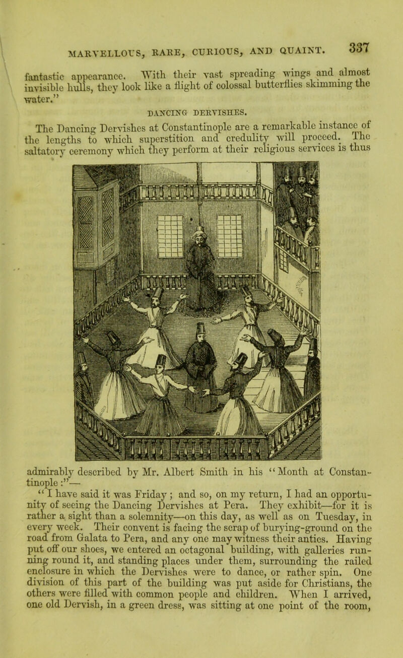 fantastic appearance. With their vast spreading wings and almost invisible hulls, they look like a bight of colossal buttertlies skimming the water.” DANCING DERVISHES. The Dancing Dervishes at Constantinople are a remarkable instance^ of the lengths to which superstition and credulity will proceed. The saltatory ceremony which they perform at their religious services is thus admirably described by Mr. Albert Smith in his “Month at Constan- tinople — “ I have said it was Friday ; and so, on my return, I had an opportu- nity of seeing the Dancing Dervishes at Pera. They exhibit—for it is ratner a sight than a solemnity—on this day, as well as on Tuesday, in every week. Their convent is facing the scrap of burying-groimd on the road from Galata to Pera, and any one may witness their antics. Having put off our shoes, we entered an octagonal building, with galleries run- ning round it, and standing places under them, surrounding the railed enclosure in which the Dervishes were to dance, or rather spin. One division of this part of the building was put aside for Cliristians, the others were filled with common people and children. When I arrived, one old Dervish, in a green dress, was sitting at one point of the room.