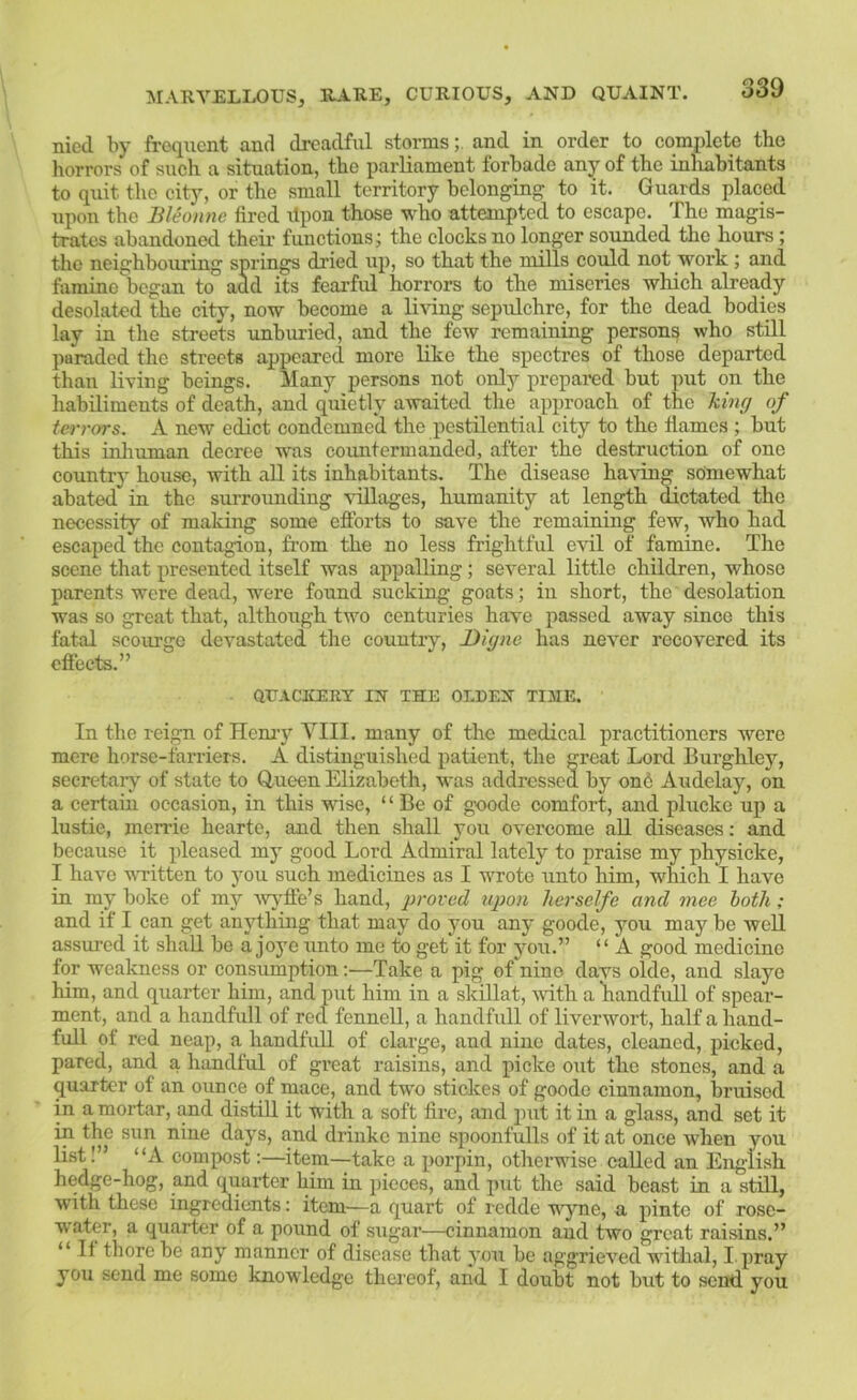 nicd by frequent and dreadful stormsand in order to complete the horrors of such a situation, the parliament forbade any of the inliabitants to quit the city, or the small territory belonging to it. Guards placed upon the Bleonnc fired itpon those who attempted to escape. The magis- trates abandoned theii’ functions; the clocks no longer sounded the hours ; the neighbouring springs dried up, so that the mills could not work ; and famiue began to add its fearful horrors to the miseries which already desolated the city, now become a li\dng sepulchre, for the dead bodies lay in the streets unburied, and the few remaining persons who still paraded the streets appeared more like the spectres of those departed than living beings. Many persons not only prepared but put on the habiliments of death, and quietly awaited the approach of the king of terrors. A new edict condemned the pestilential city to the flames ; but this inliuman decree was countermanded, after the destruction of one countrj' house, with all its inhabitants. The disease ha\dng somewhat abated in the surrounding \ullages, humanity at length dictated the necessity of making some eflforts to save the remaining few, who had escaped the contagion, from the no less frightful evil of famine. The scene that presented itself was appalling; several little children, whose parents were dead, were found sucking goats; in short, the desolation was so great that, although two centuries have passed away since this fatal scourge devastated tlie country, Diyne has never recovered its effects.” QUACKERY IN THE OLDEN TIME. In the reign of Hemy VIII. many of the medical practitioners were mere horse-farriers. A distinguished patient, the great Lord Eurghley, seeretaiy of state to Q,ueen Elizabeth, was addressed by on6 Audelay, on a certain occasion, in this wise, “ Be of goode comfort, and plucke up a lustie, merrie hearte, and then shall you overcome all diseases: and because it pleased my good Lord Admiral lately to praise my physicke, I have WTitten to you such medicines as I wrote unto him, which I have in my boke of my -wy'ffe’s hand, proved iqjon herselfe and mee loth; and if I can get anything that may do you any goode, you may be well assured it shall be a joye unto me to get it for you.” “ A good medicine for weakness or consumption;—Take a pig of nino davs olde, and slaye him, and quarter him, and put him in a skillat, with a handfull of spear- ment, and a handfull of red fennell, a handfull of liverwort, half a hand- full of red neap, a handfull of clarge, and nine dates, cleaned, picked, pared, and a hiindful of great raisins, and picke out the stones, and a quarter of an ounce of mace, and tw'o sticlces of goode cinnamon, bruised in a mortar, and distill it with a soft fire, and put it in a glass, and set it in the sun nine days, and drinke nine spoonfulls of it at once when you list I” “A compost;—item—take a porpin, otherwise called an English hedge-hog, and quarter him in pieces, and put the said beast in a still, with these ingredients: item—a quart of redde ■vyne, a pintc of rose- water, a quarter of a pound of sugar—cinnamon and two great raisins.” “ It there be any manner of disease that you be aggrieved withal, I. pray you send me some knowledge thereof, and I doubt not but to send you