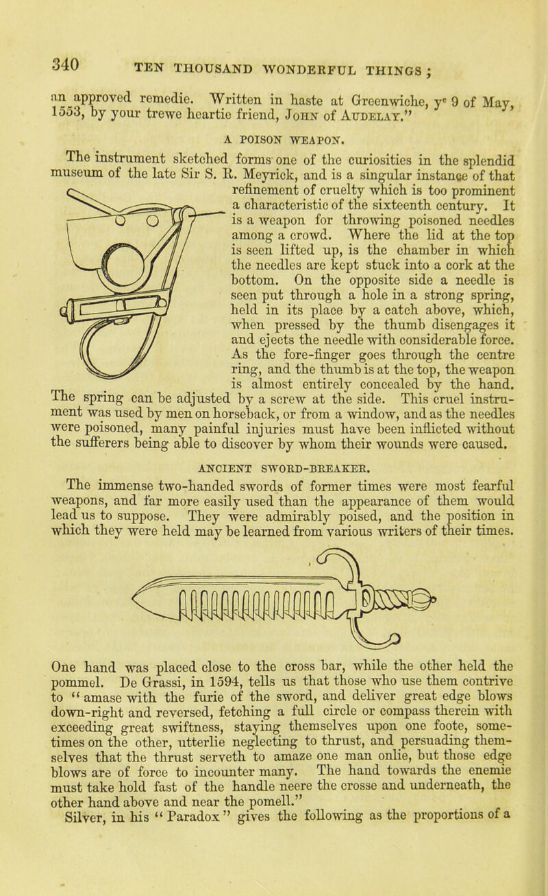 an approved remedie. Written in haste at Greenwiche, y® 9 of May 1553, by your trewe heartie friend, John of Audelay.” * A POISON WEAPON. The instrument sketched forms one of the curiosities in the splendid museum of the late Sir S. It. Meyrick, and is a singular instance of that refinement of cruelty which is too prominent a characteristic of the sixteenth century. It is a weapon for throwing poisoned needles among a crowd. Where the lid at the top is seen lifted up, is the chamber in which the needles are kept stuck into a cork at the bottom. On the opposite side a needle is seen put through a hole in a strong spring, held in its place by a catch above, which, when pressed by the thumb disengages it and ejects the needle with considerable force. As the fore-finger goes through the centre ring, and the thumb is at the top, the weapon is almost entirely concealed by the hand. The spring can be adjusted by a screw at the side. This cruel instru- ment was used by men on horseback, or from a window, and as the needles were poisoned, many painful injuries must have been inflicted without the sufierers being able to discover by whom their wounds were caused. ANCIENT SWORD-BEEAKEE. The immense two-handed swords of former times were most fearfid weapons, and far more easily used than the appearance of them would lead us to suppose. They were admirably poised, and the position in which they were held may be learned from various writers of their times. One hand was placed close to the cross bar, while the other held the pommel, De Grassi, in 1594, tells us that those who use them contrive to “ amase with the furie of the sword, and deliver great edge blows down-right and reversed, fetching a full circle or compass therein with exceeding great swiftness, staying themselves upon one foote, some- times on the other, utterlie neglecting to thrust, and persuading them- selves that the thrust serveth to amaze one man onlie, but those edge blows are of force to incounter many. The hand towards the enemie must take hold fast of the handle neere the crosse and underneath, the other hand above and near the pomell.” Silver, in his “ Paradox” gives the following as the proportions of a