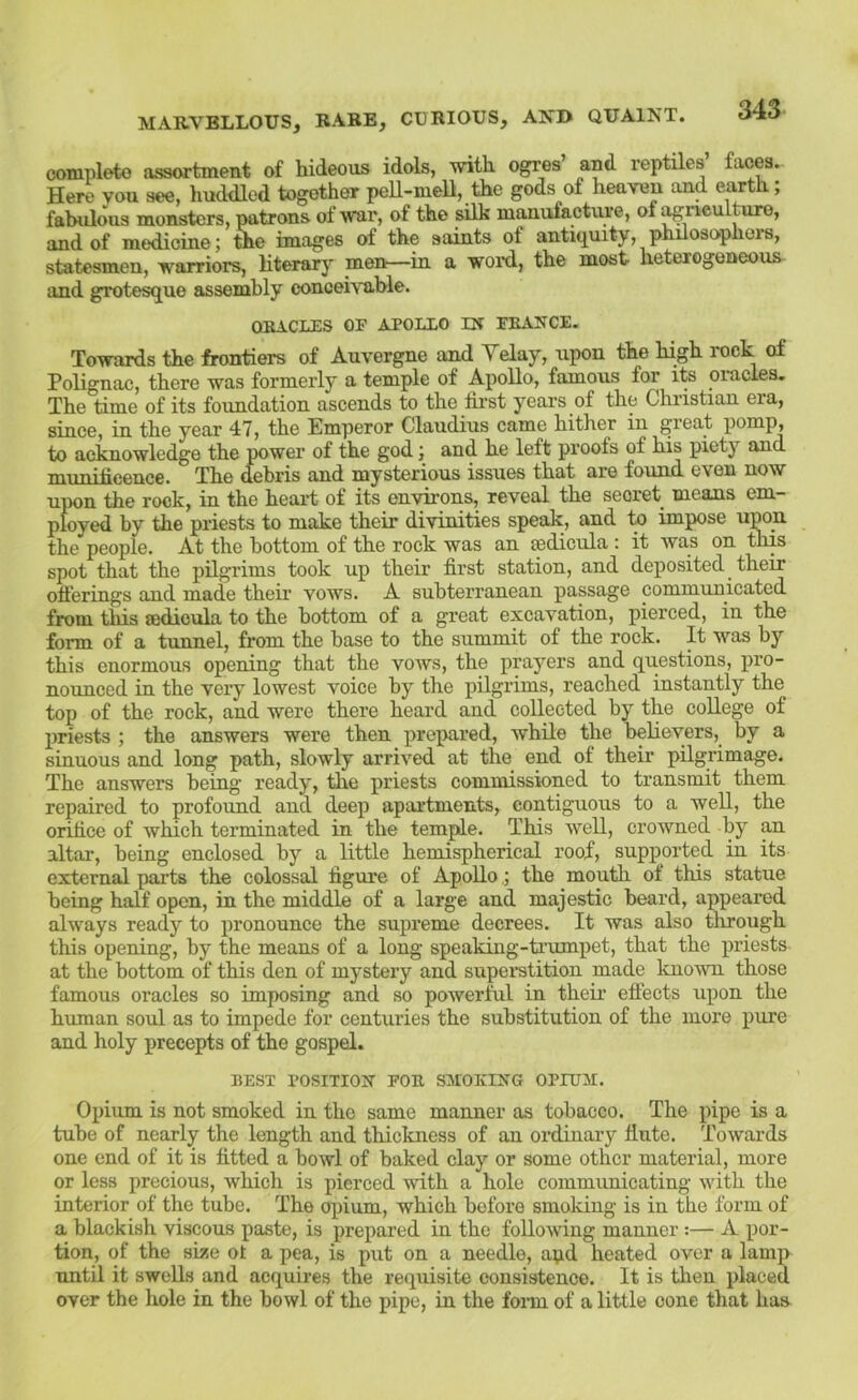 complete assortment of hideous idols, with ogres’ and reptiles’ faces. Here you see, huddled together peU-mell, the gods of heaven and earth; fabulous monsters, patrons of war, of the silk manufacture, of agneultnre, and of medicine; the images of the saints of antiquity, philosophers, statesmen, warriors, literary men—in a woi-d, the most heterogeneous and grotesque assembly concei\Tible. ORACLES OF APOLLO IN FRANCE. Towards the frontiers of Auvergne and Yelay, upon the high rock of Polignac, there was formerly a temple of Apollo, famous for its omcies. The time of its foundation ascends to the first years of the Christian era, since, in the year 47, the Emperor Claudius came hither in great pomp, to acknowledge the power of the god; and he left proofs of his piety and muiiiliceiic©. Th.G debris and mysterious issues tbat are found even now upon the rock, in the heart of its environs, reveal the secret means em- ployed by the priests to make their divinities speak, and to impose upon the people. At the bottom of the rock was an isdicula : it was on this spot that the pilgrims took up their first station, and deposited their offerings and made their vows. A subterranean passage communicated from this sedicula to the bottom of a great excavation, pierced, in the form of a timnel, from the base to the summit of the rock. It was by this enormous opening that the vows, the prayers and questions, pro- nounced in the very lowest voice by the pilgrims, reached instantly the top of the rock, and were there heard and collected by the college of priests ; the answers were then prepared, while the believers, by a sinuous and long path, slowly arrived at the end of their pilgrimage. The answers being ready, the priests commissioned to transmit them repaired to profound and deep apartments, contiguous to a well, the orifice of which terminated in the temple. This Avell, crowned by an altar, being enclosed by a little hemispherical roof, supported in its external parts the colossal figure of Apollothe mouth of this statue being half open, in the middle of a large and majestic beard, appeared always ready to pronounce the supreme decrees. It was also tlirough this opening, by the means of a long speaking-trumpet, that the priests at the bottom of this den of mystery and superstition made known those famous oracles so imposing and so powerful in their eftects upon the human soul as to impede for centuries the substitution of the more pure and holy precepts of the gospel. BEST POSITION FOR SMOKING OPIUM. Opium is not smoked in the same manner as tobacco. The pipe is a tube of nearly the length and thickness of an oitiinary flute. Towards one end of it is fitted a howl of baked elay or some other material, more or less precious, which is pierced with a hole communicating with the interior of the tube. The opium, which before smoking is in the form of a blackish viscous paste, is prepared in the following manner :— A por- tion, of the swe ot a pea, is put on a needle, apd heated over a lamp until it swells and acquires the requisite consistence. It is then placed over the hole in the bowl of the pipe, in the foim of a little cone that has