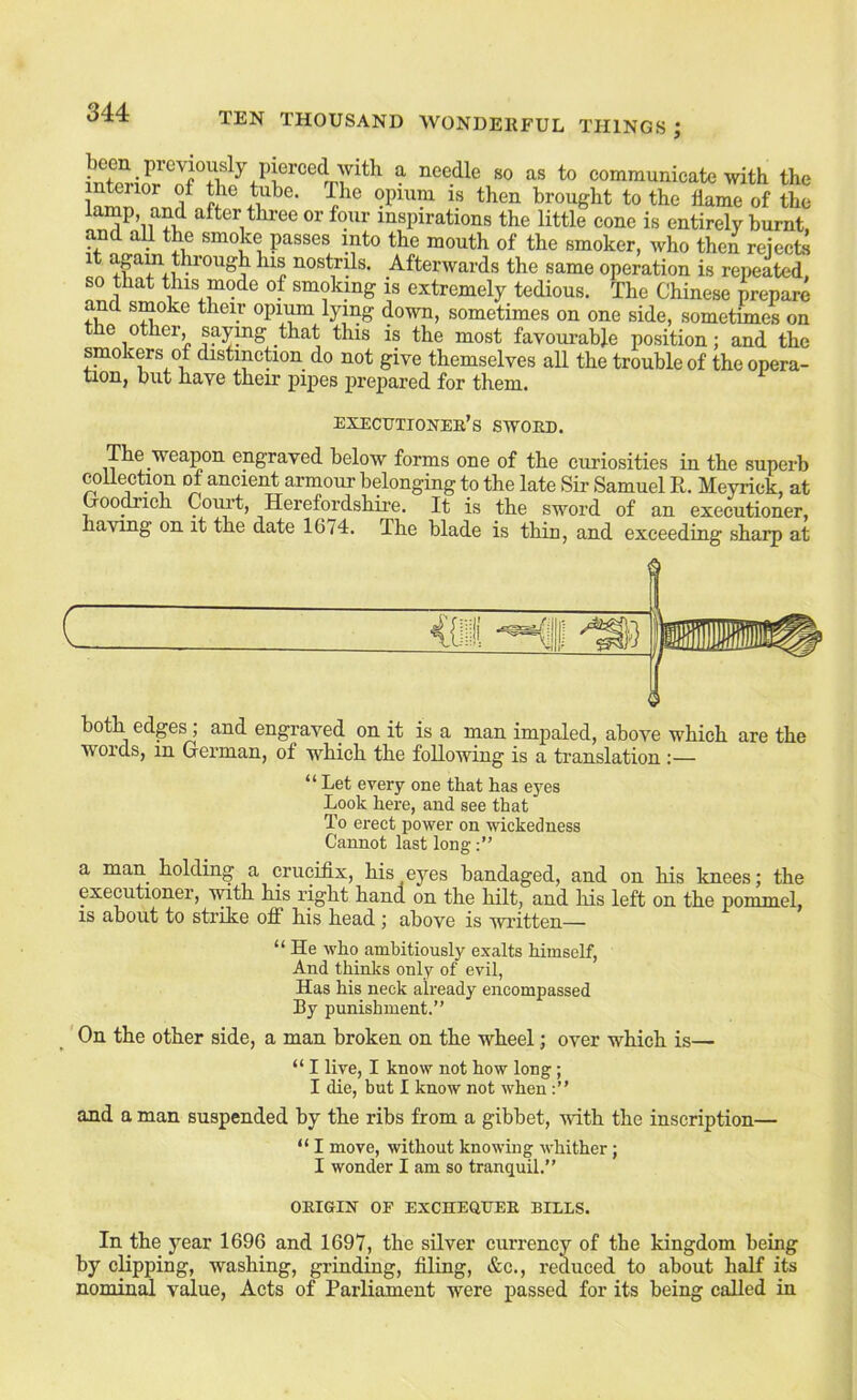 infpri^r Jf I ^ needle so as to eomraunicate with the InlT f brought to the flame of the lamp and after three or four inspirations the little cone is entirely burnt and all the smoke passes into the mouth of the smoker, who then reiecte t apin through his nostrils. Afterwards the same operation is repeated, so that this mode of smokmg is extremely tedious. The Chinese prepare their opium lying down, sometimes on one side, sometimes on the other, sajrmg that this is the most favourable position: and the smokers of distinction do not give themselves all the trouble of the opera- tion, but have their pipes prepared for them. execptionee’s swoed. The weapon engraved below forms one of the curiosities in the superb coUection of ancient armour belonging to the late Sir Samuel R. Meyrick, at Qoo^ich Coui’t, Herefordshire. It is the sword of an executioner, having on it the date 1674. The blade is thin, and exceeding sharp at ( <ii both edges , and engraved on it is a man impaled, above which are the words, in German, of which the following is a translation :— “ Let every one that has eyes Look here, and see that To erect power on wickedness Cannot last long a man holding a crucifix, his eyes bandaged, and on his knees; the executioner, with his right hand on the hilt, and his left on the pommel, IS about to strike off his head ; above is written— “ He who ambitiously exalts himself. And thinks only of evil, Has his neck already encompassed By punishment.” On the other side, a man broken on the wheel; over which is— “ I live, I know not how long; I die, but I know not when and a man suspended by the ribs from a gibbet, with the inscription— “ I move, without knowing whither; I wonder I am so tranquil.” OEIGIN OF EXCHEQUEE BILLS. In the year 1696 and 1697, the sUver currency of the kingdom being by clipping, washing, grinding, filing, &c., reduced to about half its nomind, value, Acts of Parliament were passed for its being called in