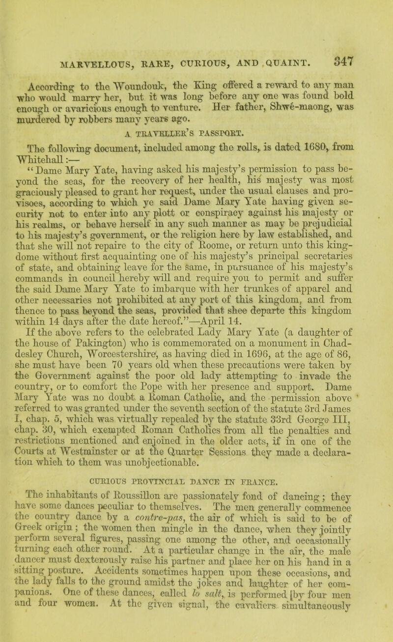 Accordinf^ to the 'Woundouk, the Eng offered a reTrai-d to any man who would marry her, but it was long before any one was found bold enough or avaricious enough to venture. Her father, Shwfe-maong, was murdered by robbers many years ago. A tiuvrixer’s passpori. The following document, included among the rolls, is dated 1680, fiem Whitehall:— “Dame Mary Yate, having asked his majesty’s permission to pass be- yond the seas, for the recovery of her health, his majesty was most graciously pleased to grant her i-e^uest, under the usual clauses and pro- visoes, according to which ye said Dame Mary Yate having given se- curity no.t to enter into any plott or conspiracy against his majesty or his realms, or behave herself in any such manner as may be prejudicial to his majesty’s government, or the religion here by law established, and that she will not repaire to the city of Roome, or retiu-n unto this king- dome without first acquainting one of his majesty’s principal secretaries of state, and obtaining leave for the Same, in pitrsuance of his majesty’s commands in council hereby will and require you to permit and suffer the said Dame Mary Yate to imbarque with her trunkes of apparel and other necessaries not prohibited at any port of this kiagdom, and from thence to pass beyond the seas, provided that shee departe this kingdom within 14 days after the date hereof.”—April 14. If the above refers to the celebrated Lady Maiy Yate (a daughter of the house of Pakington) who is commemorated on a monument in Chad- desley Church, Worcestershire, as having died in 1696, at the age of 86, she must have been 70 years old when these precautions were taken by the Government against the poor old lady attempting to invade the country, or to comfort the Pope with her presence and support. Dame Mary Yate was no doubt a Roman Catholic, and the permission above ’ referred to was granted under the seventh section of the statute 3rd James I, chap, o, which was virtuaRy repealed by the statute 33rd George III, chap. 30, which exempted Roman Catholics from all the penalties and restrictions mentioned and enjoined in the older acts, if in one of the Courts at Westminster oi- at the Quarter Sessions they made a declara- tion which to them was unobjectionable. cmaoTJS provtncial dance in vrance. The inhabitants of Roussillon arc passionately fond of dancing ; they have some dances peculiar to themselves. The men generaRy commence the country dance by a contre-pas, the air of which is said to be of Greek origin ; the women then mingle in the dance, when they jointly perform several figures, passing one among the other, and occasionaRj' turning each other round. At a particular change in the air, the male dancer must dexterously raise his partner and place her on his hand in a sitting posture. Accidents sometimes happen upon these occasions, and the lady faRs to the ground amidst the jokes and laughter of her com- panions. One of these dances, called lo suit, is performed jby four men and four women. At the given signal, the cavaliei's simidtaneouslj'