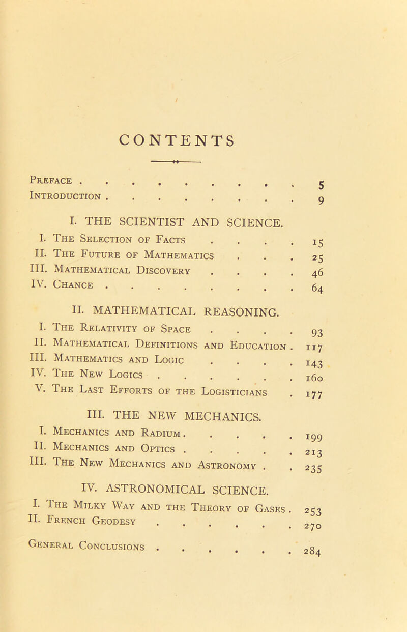 CONTENTS Preface 5 Introduction 9 I. THE SCIENTIST AND SCIENCE. I. The Selection of Facts . . . -15 II. The Future of Mathematics ... 25 III. Mathematical Discovery .... 46 IV. Chance II. MATHEMATICAL REASONING. I. The Relativity of Space .... 93 II. Mathematical Definitions and Education . 117 III. Mathematics and Logic .... 143 IV. The New Logics jgo V. The Last Efforts of the Logisticians . 177 III. THE NEW MECHANICS. I. Mechanics and Radium II. Mechanics and Optics . . . . .213 III. The New Mechanics and Astronomy . . 235 IV. ASTRONOMICAL SCIENCE. I. The Milky Way and the Theory of Gases . 253 II. French Geodesy . . General Conclusions . 284