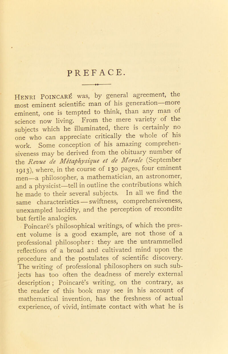 PREFACE. Henri Poincare was, by general agreement, the most eminent scientific man of his generation more eminent, one is tempted to think, than any man of science now living. From the mere variety of the subjects which he illuminated, there is certainly no one who can appreciate critically the whole of his work. Some conception of his amazing comprehen- siveness may be derived from the obituary number of the Revue de MRaphysique et de Movule (September 1913), where, in the course of 130 pages, four eminent men—a philosopher, a mathematician, an astronomer, and a physicist—tell in outline the contributions which he made to their several subjects. In all we find the same characteristics — swiftness, comprehensiveness, unexampled lucidity, and the perception of recondite but fertile analogies. Poincare’s philosophical writings, of which the pres- ent volume is a good example, are not those of a professional philosopher: they are the untrammelled reflections of a broad and cultivated mind upon the procedure and the postulates of scientific discovery. The writing of professional philosophers on such sub- jects has too often the deadness of merely external description ; Poincare’s writing, on the contrary, as the reader of this book may see in his account of mathematical invention, has the freshness of actual experience, of vivid, intimate contact with what he is