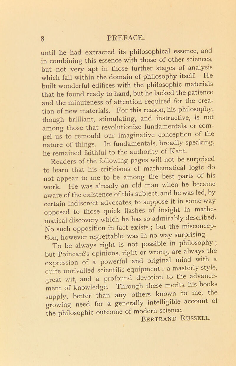 until he had extracted its philosophical essence, and in combining this essence with those of other sciences, but not very apt in those further stages of analysis which fall within the domain of philosophy itself. He built wonderful edifices with the philosophic materials that he found ready to hand, but he lacked the patience and the minuteness of attention required for the crea- tion of new materials. For this reason, his philosophy, though brilliant, stimulating, and instructive, is not among those that revolutionize fundamentals, or com- pel us to remould our imaginative conception of the nature of things. In fundamentals, broadly speaking, he remained faithful to the authority of Kant. Readers of the following pages will not be surprised to learn that his criticisms of mathematical logic do not appear to me to be among the best parts of his work. He was already an old man when he became aware of the existence of this subject, and he was led, by certain indiscreet advocates, to suppose it in some way opposed to those quick flashes of insight in mathe- matical discovery which he has so admirably described- No such opposition in fact exists ; but the misconcep- tion, however regrettable, was in no way surprising. To be always right is not possible in philosophy ; but Poincare’s opinions, right or wrong, are always the expression of a powerful and original mind with a quite unrivalled scientific equipment; a masterly style, o-reat wit, and a profound devotion to the advance- ment of knowledge. Through these merits, his books supply, better than any others known to me, the growing need for a generally intelligible account of the philosophic outcome of modern science. Bertrand Russell.