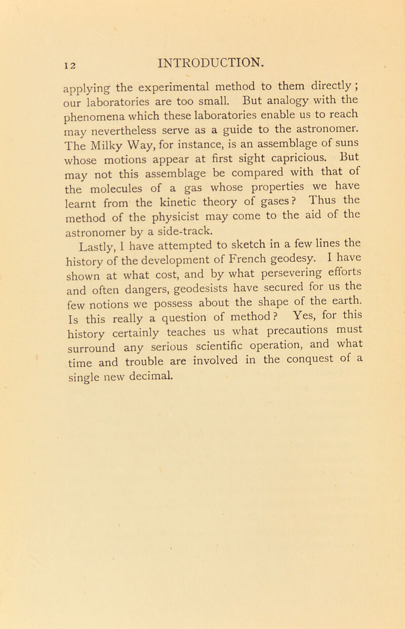 applying the experimental method to them directly ; our laboratories are too small. But analogy with the phenomena which these laboratories enable us to reach may nevertheless serve as a guide to the astronomer. The Milky Way, for instance, is an assemblage of suns whose motions appear at first sight capricious. But may not this assemblage be compared with that of the molecules of a gas whose properties we have learnt from the kinetic theory of gases? Thus the method of the physicist may come to the aid of the astronomer by a side-track. Lastly, 1 have attempted to sketch in a few lines the history of the development of French geodesy. I have shown at what cost, and by what persevering efforts and often dangers, geodesists have secured for us the few notions we possess about the shape of the earth. Is this really a question of method? Yes, for this history certainly teaches us what precautions must surround any serious scientific operation, and what time and trouble are involved in the conquest of a single new decimal.