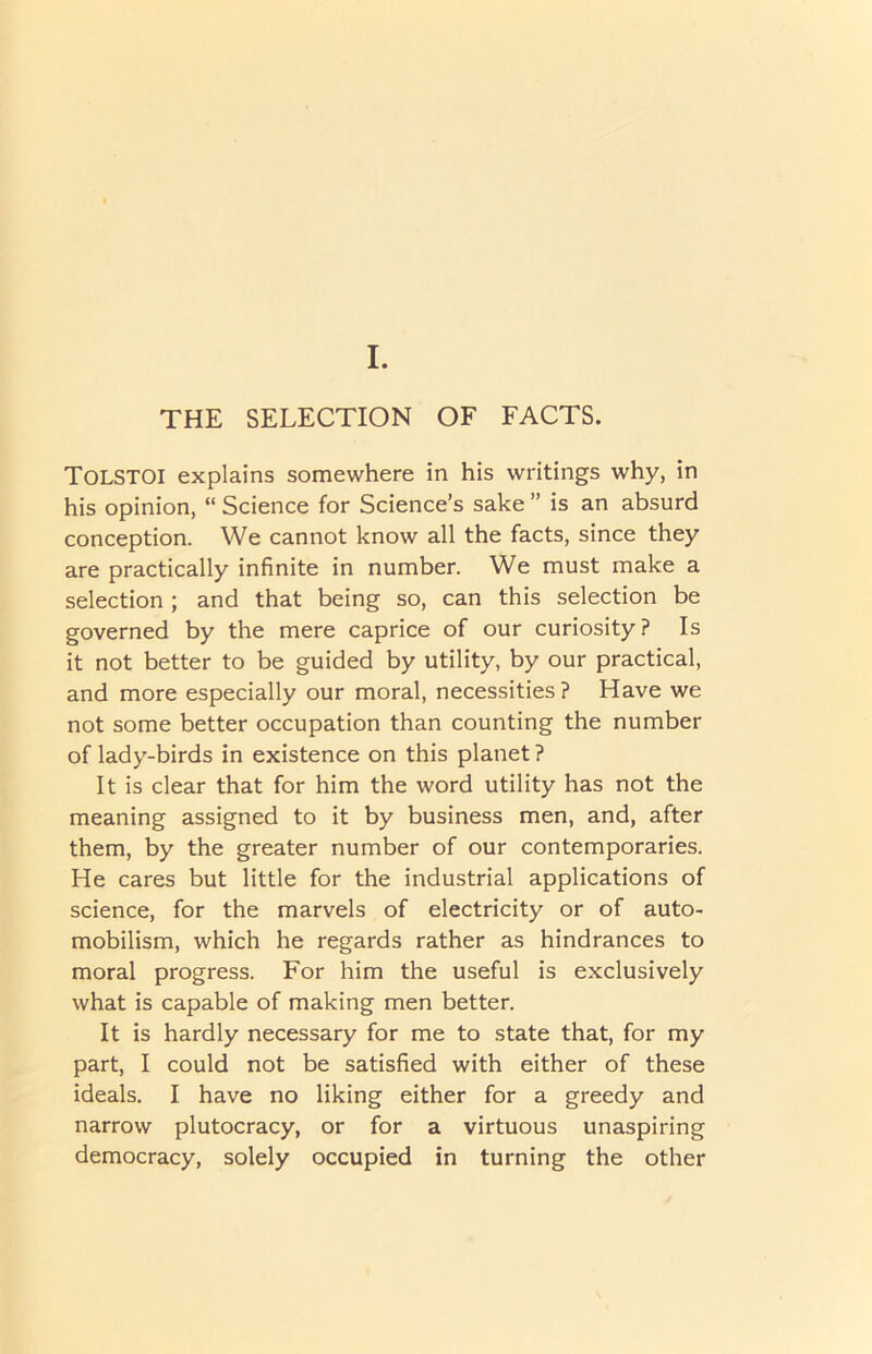 I. THE SELECTION OF FACTS. TOLSTOI explains somewhere in his writings why, in his opinion, “ Science for Science’s sake ” is an absurd conception. We cannot know all the facts, since they are practically infinite in number. We must make a selection ; and that being so, can this selection be governed by the mere caprice of our curiosity ? Is it not better to be guided by utility, by our practical, and more especially our moral, necessities ? Have we not some better occupation than counting the number of lady-birds in existence on this planet ? It is clear that for him the word utility has not the meaning assigned to it by business men, and, after them, by the greater number of our contemporaries. He cares but little for the industrial applications of science, for the marvels of electricity or of auto- mobilism, which he regards rather as hindrances to moral progress. For him the useful is exclusively what is capable of making men better. It is hardly necessary for me to state that, for my part, I could not be satisfied with either of these ideals. I have no liking either for a greedy and narrow plutocracy, or for a virtuous unaspiring democracy, solely occupied in turning the other