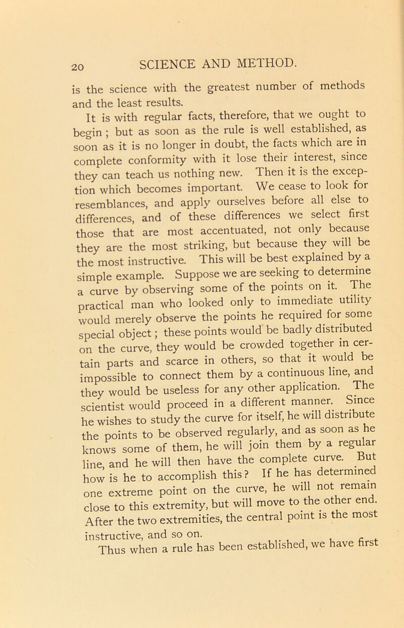 is the science with the greatest number of methods and the least results. It is with regular facts, therefore, that we ought to begin ; but as soon as the rule is well established, as soon as it is no longer in doubt, the facts which are in complete conformity with it lose their interest, since they can teach us nothing new. Then it is the excep- tion which becomes important. We cease to look for resemblances, and apply ourselves before all else to differences, and of these differences we select first those that are most accentuated, not only because they are the most striking, but because they will be the most instructive. This will be best explained by a simple example. Suppose we are seeking to determine a curve by observing some of the points on it. The practical man who looked only to immediate utility would merely observe the points he required for some special object; these points would be badly distributed on the curve, they would be crowded together in cer- tain parts and scarce in others, so that it would be impossible to connect them by a continuous line, and they would be useless for any other application. The scientist would proceed in a different manner. Since he wishes to study the curve for itself, he will distribute the points to be observed regularly, and as soon as he knows some of them, he will join them by a regular line and he will then have the complete curve. But how is he to accomplish this? If he has determined one extreme point on the curve, he will not remain close to this extremity, but will move to the other end After the two extremities, the central point is the mos instructive, and so on. Thus when a rule has been established, we have first