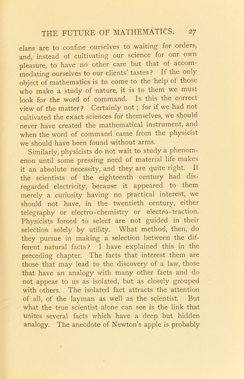 cians are to confine ourselves to waiting for oideis, and, instead of cultivating our science for our own pleasure, to have no other care but that of accom- modating ourselves to our clients’ tastes? If the only object of mathematics is to come to the help of those who make a study of nature, it is to them we must look for the word of command. Is this the correct view of the matter? Certainly not; for if we had not cultivated the exact sciences for themselves, we should never have created the mathematical instrument, and when the word of command came from the physicist we should have been found without arms. Similarly, physicists do not wait to study a phenom- enon until some pressing need of material life makes it an absolute necessity, and they are quite right. If the scientists of the eighteenth century had dis- regarded electricity, because it appeared to them merely a curiosity having no practical interest, we should not have, in the twentieth century, either telegraphy or electro-chemistry or electro-traction. Physicists forced to select are not guided in their selection solely by utility. What method, then, do they pursue in making a selection between the dif- ferent natural facts ? I have explained this in the preceding chapter. The facts that interest them are those that may lead to the discovery of a law, those that have an analogy with many other facts and do not appear to us as isolated, but as closely grouped with others. The isolated fact attracts the attention of all, of the layman as well as the scientist. But what the true scientist alone can see is the link that unites several facts which have a deep but hidden analogy. The anecdote of Newton’s apple is probably