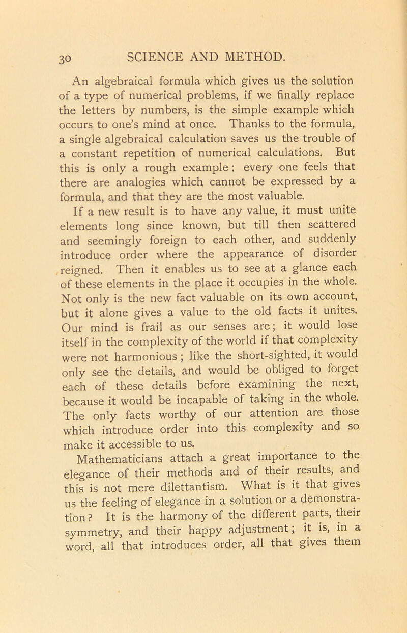 An algebraical formula which gives us the solution of a type of numerical problems, if we finally replace the letters by numbers, is the simple example which occurs to one’s mind at once. Thanks to the formula, a single algebraical calculation saves us the trouble of a constant repetition of numerical calculations. But this is only a rough example: every one feels that there are analogies which cannot be expressed by a formula, and that they are the most valuable. If a new result is to have any value, it must unite elements long since known, but till then scattered and seemingly foreign to each other, and suddenly introduce order where the appearance of disorder reigned. Then it enables us to see at a glance each of these elements in the place it occupies in the whole. Not only is the new fact valuable on its own account, but it alone gives a value to the old facts it unites. Our mind is frail as our senses are; it would lose itself in the complexity of the world if that complexity were not harmonious ; like the short-sighted, it would only see the details, and would be obliged to forget each of these details before examining the next, because it would be incapable of taking in the whole. The only facts worthy of our attention are those which introduce order into this complexity and so make it accessible to us. Mathematicians attach a great importance to the elegance of their methods and of their results, and this is not mere dilettantism. What is it that gives us the feeling of elegance in a solution or a demonstra- tion ? It is the harmony of the different parts, their symmetry, and their happy adjustment; it is, in a word, all that introduces order, all that gives them