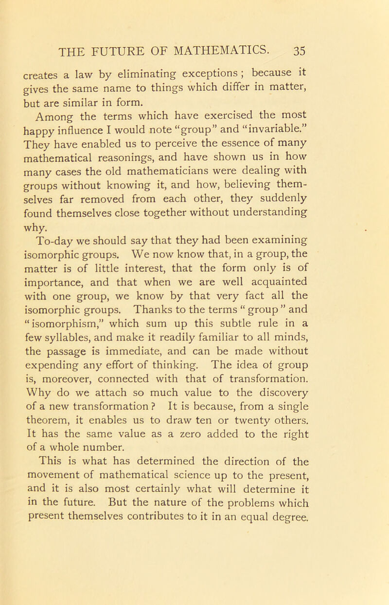 creates a law by eliminating exceptions ; because it gives the same name to things which differ in matter, but are similar in form. Among the terms which have exercised the most happy influence I would note “group” and “invariable.” They have enabled us to perceive the essence of many mathematical reasonings, and have shown us in how many cases the old mathematicians were dealing with groups without knowing it, and how, believing them- selves far removed from each other, they suddenly found themselves close together without understanding why. To-day we should say that they had been examining isomorphic groups. We now know that, in a group, the matter is of little interest, that the form only is of importance, and that when we are well acquainted with one group, we know by that very fact all the isomorphic groups. Thanks to the terms “ group ” and “ isomorphism,” which sum up this subtle rule in a few syllables, and make it readily familiar to all minds, the passage is immediate, and can be made without expending any effort of thinking. The idea of group is, moreover, connected with that of transformation. Why do we attach so much value to the discovery of a new transformation ? It is because, from a single theorem, it enables us to draw ten or twenty others. It has the same value as a zero added to the right of a whole number. This is what has determined the direction of the movement of mathematical science up to the present, and it is also most certainly what will determine it in the future. But the nature of the problems which present themselves contributes to it in an equal degree.