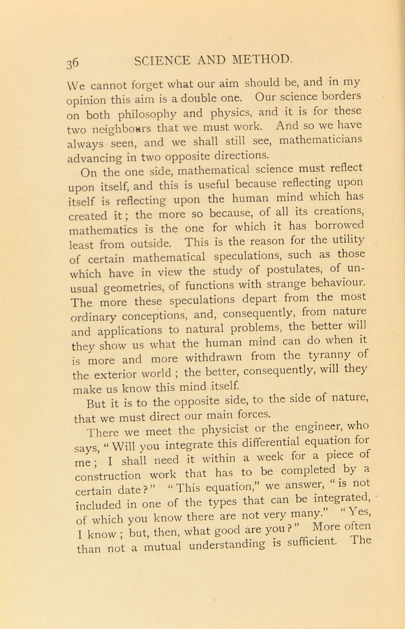 We cannot forget what our aim should be, and in my opinion this aim is a double one. Our science borders on both philosophy and physics, and it is for these two neighbours that we must work. And so we have always seen, and we shall still see, mathematicians advancing in two opposite directions. On the one side, mathematical science must reflect upon itself, and this is useful because reflecting upon itself is reflecting upon the human mind which has created it; the more so because, of all its creations, mathematics is the one for which it has borrowed least from outside. This is the reason for the utility of certain mathematical speculations, such as those which have in view the study of postulates, of un- usual geometries, of functions with strange behaviour. The more these speculations depart from the most ordinary conceptions, and, consequently, from nature and applications to natural problems, the better will they show us what the human mind can do when it is more and more withdrawn from the tyranny of the exterior world ; the better, consequently, will they make us know this mind itself. But it is to the opposite side, to the side of natuie, that we must direct our main forces. There we meet the physicist or the engineer, who says “ Will you integrate this differential equation for me •’ I shall need it within a week for a piece of construction work that has to be completed by a certain date?” “This equation,” we answer, is not included in one of the types that can be integrate , of which you know there are not very many * es> I know ; but, then, what good are you ? ” More often than not a mutual understanding is sufficient.