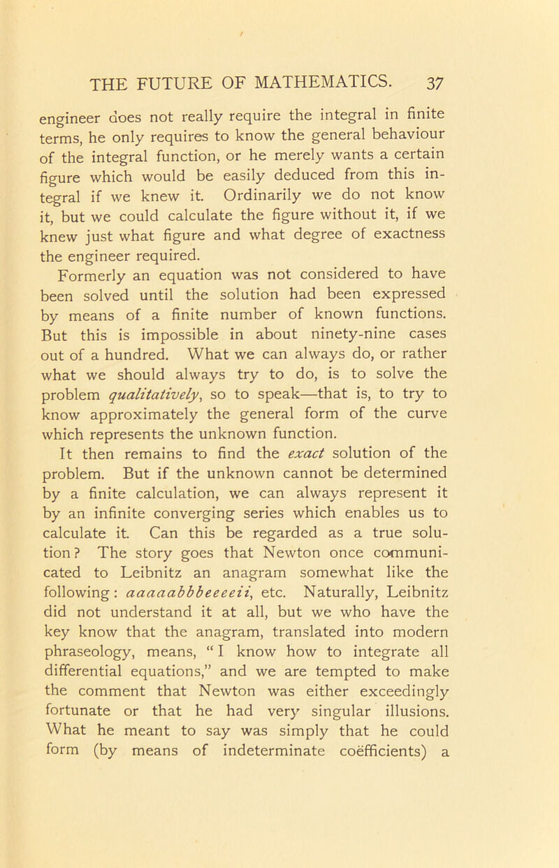 engineer does not really require the integral in finite terms, he only requires to know the general behaviour of the integral function, or he merely wants a certain figure which would be easily deduced from this in- tegral if we knew it. Ordinarily we do not know it, but we could calculate the figure without it, if we knew just what figure and what degree of exactness the engineer required. Formerly an equation was not considered to have been solved until the solution had been expressed by means of a finite number of known functions. But this is impossible in about ninety-nine cases out of a hundred. What we can always do, or rather what we should always try to do, is to solve the problem qualitatively, so to speak—that is, to try to know approximately the general form of the curve which represents the unknown function. It then remains to find the exact solution of the problem. But if the unknown cannot be determined by a finite calculation, we can always represent it by an infinite converging series which enables us to calculate it. Can this be regarded as a true solu- tion? The story goes that Newton once communi- cated to Leibnitz an anagram somewhat like the following: aaaaabbbeeeeii, etc. Naturally, Leibnitz did not understand it at all, but we who have the key know that the anagram, translated into modern phraseology, means, “ I know how to integrate all differential equations,” and we are tempted to make the comment that Newton was either exceedingly fortunate or that he had very singular illusions. What he meant to say was simply that he could form (by means of indeterminate coefficients) a