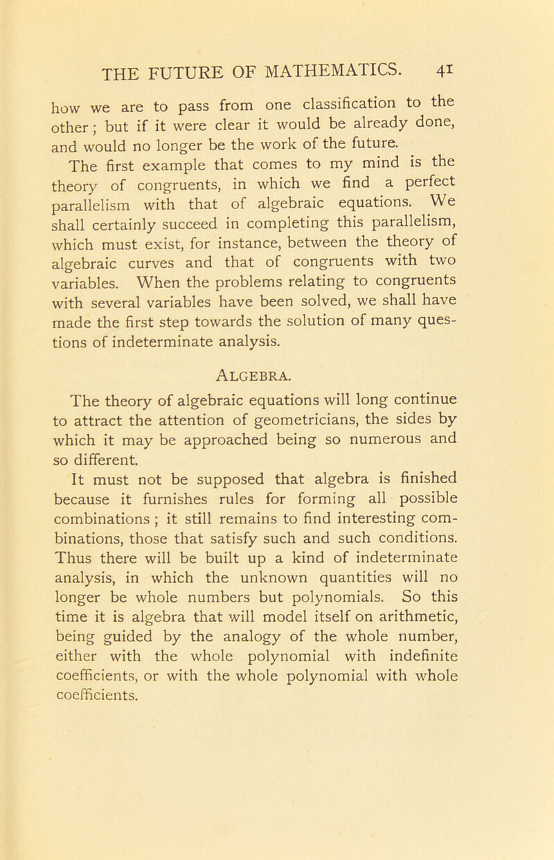 how we are to pass from one classification to the other; but if it were clear it would be already done, and would no longer be the work of the future. The first example that comes to my mind is the theory of congruents, in which we find a perfect parallelism with that of algebraic equations. We shall certainly succeed in completing this parallelism, which must exist, for instance, between the theory of algebraic curves and that of congruents with two variables. When the problems relating to congruents with several variables have been solved, we shall have made the first step towards the solution of many ques- tions of indeterminate analysis. Algebra. The theory of algebraic equations will long continue to attract the attention of geometricians, the sides by which it may be approached being so numerous and so different. It must not be supposed that algebra is finished because it furnishes rules for forming all possible combinations ; it still remains to find interesting com- binations, those that satisfy such and such conditions. Thus there will be built up a kind of indeterminate analysis, in which the unknown quantities will no longer be whole numbers but polynomials. So this time it is algebra that will model itself on arithmetic, being guided by the analogy of the whole number, either with the whole polynomial with indefinite coefficients, or with the whole polynomial with whole coefficients.