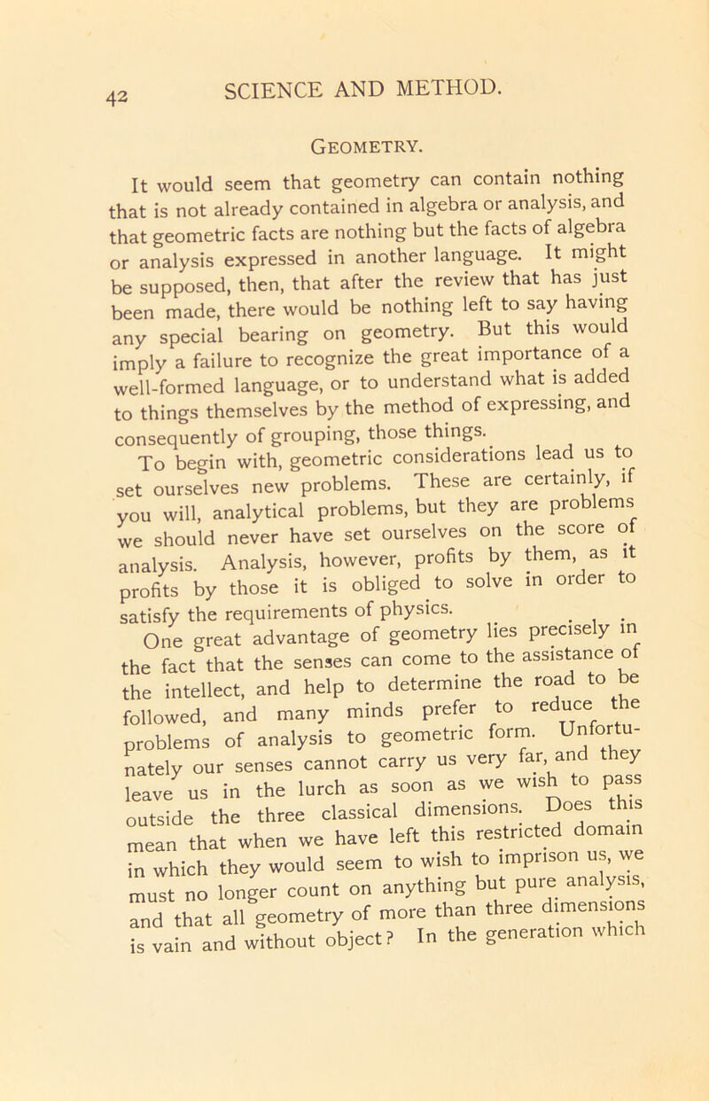 Geometry. It would seem that geometry can contain nothing that is not already contained in algebra or analysis, and that geometric facts are nothing but the facts of algebra or analysis expressed in another language. It might be supposed, then, that after the review that has just been made, there would be nothing left to say having any special bearing on geometry. But this would imply a failure to recognize the great importance of a well-formed language, or to understand what is added to things themselves by the method of expressing, and consequently of grouping, those things.. To begin with, geometric considerations lead us to set ourselves new problems. These are certainly, if you will, analytical problems, but they are problems we should never have set ourselves on the score of analysis. Analysis, however, profits by them, as it profits by those it is obliged. to solve in order to satisfy the requirements of physics. . . One great advantage of geometry lies precisely in the fact that the senses can come to the assistance of the intellect, and help to determine the road to be followed, and many minds prefer to reduce the problems of analysis to geometric form. Unfortu- nately our senses cannot carry us very far and they leave us in the lurch as soon as we wish to pass outside the three classical dimensions. Does us mean that when we have left this restricted domain in which they would seem to wish to imprison us, we must no longer count on anything but pure analysis, and that all geometry of more than three dimensions is vain and without object? In the generation which
