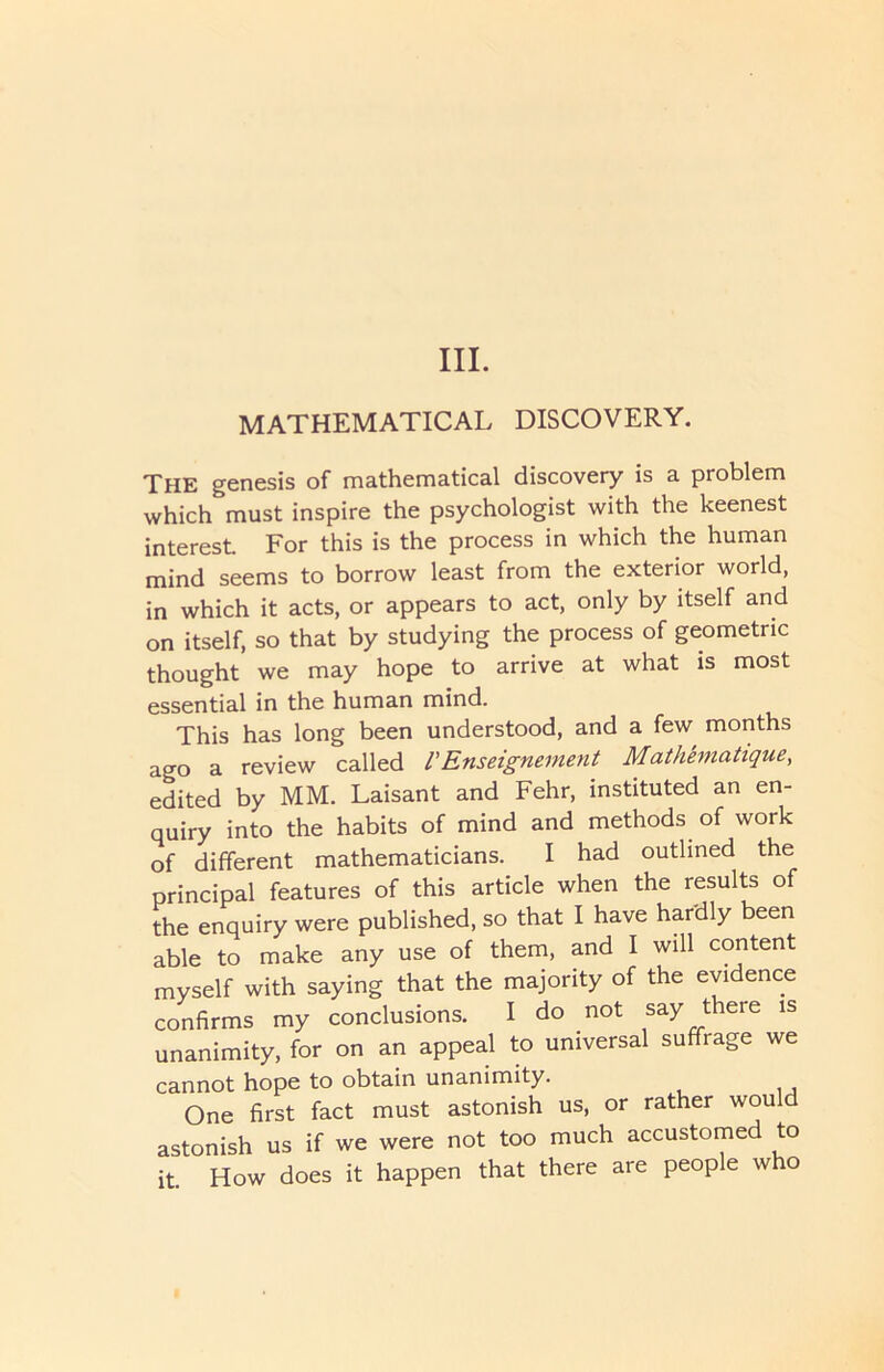 III. MATHEMATICAL DISCOVERY. THE genesis of mathematical discovery is a problem which must inspire the psychologist with the keenest interest For this is the process in which the human mind seems to borrow least from the exterior world, in which it acts, or appears to act, only by itself and on itself, so that by studying the process of geometric thought we may hope to arrive at what is most essential in the human mind. This has long been understood, and a few months ago a review called /’Enseignement Mathematique, edited by MM. Laisant and Fehr, instituted an en- quiry into the habits of mind and methods of work of different mathematicians. I had outlined the principal features of this article when the results of the enquiry were published, so that I have hardly been able to make any use of them, and I will content myself with saying that the majority of the evidence confirms my conclusions. I do not say there is unanimity, for on an appeal to universal suffrage we cannot hope to obtain unanimity. One first fact must astonish us, or rather would astonish us if we were not too much accustomed to it. How does it happen that there are people who